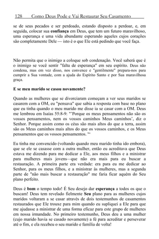 128 Como Deus Pode e Vai Restaurar Seu Casamento
se de seus pecados e ser perdoado, estando disposto a perdoar, e, em
seguida, colocar sua confiança em Deus, que tem um futuro maravilhoso,
uma esperança e uma vida abundante esperando aqueles cujos corações
são completamente Dele — isto é o que Ele está pedindo que você faça.
Não permita que o inimigo a coloque sob condenação. Você saberá que é
o inimigo se você sentir "falta de esperança" em seu espírito. Deus não
condena, mas em vez disso, nos convence e "gentilmente" prepara-nos para
cumprir a Sua vontade, com a ajuda do Espírito Santo e por Sua maravilhosa
graça.
E se meu marido se casou novamente?
Quando as mulheres que se divorciaram começam a ver seus maridos se
casarem com a OM, eu "pensava" que sabia a resposta com base no plano
que eu tinha quando o meu marido me disse ia se casar com a OM. Deus
me lembrou em Isaías 55:8-9: "’Porque os meus pensamentos não são os
vossos pensamentos, nem os vossos caminhos Meus caminhos’, diz o
Senhor. Porque assim como os céus são mais altos do que a terra, assim
são os Meus caminhos mais altos do que os vossos caminhos, e os Meus
pensamentos que os vossos pensamentos. '“
Eu tinha me convencido (voltando quando meu marido tinha ido embora),
que se ele se casasse com a outra mulher, então eu acreditava que Deus
estava me dizendo para me dedicar a Ele, aos meus filhos e a ministrar
para mulheres mais jovens—que não era mais para eu buscar a
restauração. A primeira parte era verdade: era para eu me dedicar ao
Senhor, para os meus filhos, e a ministrar às mulheres, mas a segunda
parte de "não mais buscar a restauração" me faria ficar aquém do Seu
plano perfeito.
Deus é bom o tempo todo! É Seu desejo dar esperança a todos os que o
buscam! Deus tem revelado fielmente Seu plano para as mulheres cujos
maridos voltaram a se casar através de dois testemunhos de casamentos
restaurados que Ele trouxe para mim quando eu supliquei a Ele para que
me ajudasse a ministrar de uma forma eficaz para este grupo de mulheres
em nossa irmandade. No primeiro testemunho, Deus deu a uma mulher
(cujo marido havia se casado novamente) a fé para acreditar e perseverar
até o fim, e ela recebeu o seu marido e família de volta!
 