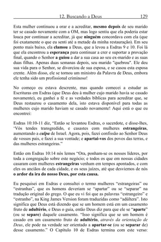 12. Buscando a Deus 129
Esta mulher continuou a orar e a acreditar, mesmo depois de seu marido
ter se casado novamente com a OM, mas logo sentiu que ela poderia estar
louca por continuar a acreditar, já que ninguém concordava com ela (que
foi exatamente o que eu senti até a metade da minha restauração). Em seu
ponto mais baixo, ela clamou a Deus, que a levou a Esdras 9 e 10. Foi lá
que ela encontrou a esperança para continuar a crer e suportar a provação
final, quando o Senhor a guiou a dar a sua casa ao seu ex-marido e as suas
duas filhas. Apenas duas semanas depois, seu marido "quebrou". Ele deu
sua vida para o Senhor, se divorciou de sua esposa, e se casou esta esposa
crente. Além disso, ele se tornou um ministro da Palavra de Deus, embora
ele tenha sido um profissional criminoso!
No começo eu estava descrente, mas quando comecei a estudar as
Escrituras em Esdras (que Deus deu à mulher cujo marido havia se casado
novamente), eu ganhei a fé e as verdades bíblicas para acreditar que, se
Deus restaurou o casamento dela, isto estava disponível para todas as
mulheres cujo marido haviam se casado novamente! Aqui está o que eu
encontrei:
Esdras 10:10-11 diz, “Então se levantou Esdras, o sacerdote, e disse-lhes,
‘Vós tendes transgredido, e casastes com mulheres estrangeiras,
aumentando a culpa de Israel. Agora, pois, fazei confissão ao Senhor Deus
de vossos pais, e fazei a sua vontade; e apartai-vos dos povos das terras, e
das mulheres estrangeiras.”
Então em Esdras 10:14 nós lemos “Ora, ponham-se os nossos líderes, por
toda a congregação sobre este negócio; e todos os que em nossas cidades
casaram com mulheres estrangeiras venham em tempos apontados, e com
eles os anciãos de cada cidade, e os seus juízes, até que desviemos de nós
o ardor da ira do nosso Deus, por esta causa.
Eu pesquisei em Esdras e consultei o termo mulheres “estrangeiras” ou
“estranhas”, que os homens deveriam se “apartar” ou se “separar” na
tradução original do grego. O que eu vi foi que as palavras “estrangeiro” e
“estranho”, na King James Version foram traduzidas como “adúltera”. Isto
significa que Deus está dizendo que se um homem está em um casamento
fruto de adultério, e Deus o guia, então Deus diz para que ele se “aparte”
(ou se separe) daquele casamento. “Isso significa que se um homem é
casado em um casamento fruto de adultério, através da orientação de
Deus, ele pode na verdade ser orientado a apartar-se (ou se separar de)
desse casamento.” O Capítulo 10 de Esdras termina com este verso:
 