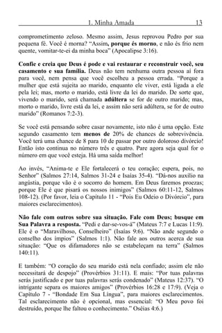 1. Minha Amada 13
comprometimento zeloso. Mesmo assim, Jesus reprovou Pedro por sua
pequena fé. Você é morna? “Assim, porque és morno, e não és frio nem
quente, vomitar-te-ei da minha boca” (Apocalipse 3:16).
Confie e creia que Deus é pode e vai restaurar e reconstruir você, seu
casamento e sua família. Deus não tem nenhuma outra pessoa aí fora
para você, nem pensa que você escolheu a pessoa errada. “Porque a
mulher que está sujeita ao marido, enquanto ele viver, está ligada a ele
pela lei; mas, morto o marido, está livre da lei do marido. De sorte que,
vivendo o marido, será chamada adúltera se for de outro marido; mas,
morto o marido, livre está da lei, e assim não será adúltera, se for de outro
marido” (Romanos 7:2-3).
Se você está pensando sobre casar novamente, isto não é uma opção. Este
segundo casamento tem menos de 20% de chances de sobrevivência.
Você terá uma chance de 8 para 10 de passar por outro doloroso divórcio!
Então isto continua no número três e quatro. Pare agora seja qual for o
número em que você esteja. Há uma saída melhor!
Ao invés, “Anima-te e Ele fortalecerá o teu coração; espera, pois, no
Senhor” (Salmos 27:14, Salmos 31-24 e Isaías 35-4). “Dá-nos auxílio na
angústia, porque vão é o socorro do homem. Em Deus faremos proezas;
porque Ele é que pisará os nossos inimigos” (Salmos 60:11-12, Salmos
108-12). (Por favor, leia o Capítulo 11 - “Pois Eu Odeio o Divórcio”, para
maiores esclarecimentos).
Não fale com outros sobre sua situação. Fale com Deus; busque em
Sua Palavra a resposta. “Pedi e dar-se-vos-á” (Mateus 7:7 e Lucas 11:9).
Ele é o “Maravilhoso, Conselheiro” (Isaías 9:6). “Não ande segundo o
conselho dos ímpios” (Salmos 1:1). Não fale aos outros acerca de sua
situação: “Que os difamadores não se estabeleçam na terra” (Salmos
140:11).
E também: “O coração do seu marido está nela confiado; assim ele não
necessitará de despojo” (Provérbios 31:11). E mais: “Por tuas palavras
serás justificado e por tuas palavras serás condenado” (Mateus 12:37). “O
intrigante separa os maiores amigos” (Provérbios 16:28 e 17:9). (Veja o
Capítulo 7 - “Bondade Em Sua Língua”, para maiores esclarecimentos.
Tal esclarecimento não é opcional, mas essencial: “O Meu povo foi
destruído, porque lhe faltou o conhecimento.” Oséias 4:6.)
 