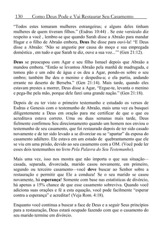 130 Como Deus Pode e Vai Restaurar Seu Casamento
“Todos estes tomaram mulheres estrangeiras; e alguns deles tinham
mulheres de quem tiveram filhos.” (Esdras 10:44) . Se este versículo diz
respeito a você , lembre-se que quando Sarah disse a Abraão para mandar
Hagar e o filho de Abraão embora, Deus lhe disse para ouvi-la! “E Deus
disse a Abraão: ‘Não se angustie por causa do moço e sua empregada
doméstica , em tudo o que Sarah te diz, ouve a sua voz...’” (Gen 21:12).
Deus se preocupou com Agar e seu filho Ismael depois que Abraão a
mandou embora. “Então se levantou Abraão pela manhã de madrugada, e
tomou pão e um odre de água e os deu a Agar, pondo-os sobre o seu
ombro; também lhe deu o menino e despediu-a; e ela partiu, andando
errante no deserto de Berseba.” (Gen 21:14). Mais tarde, quando eles
estavam prestes a morrer, Deus disse a Agar, “Ergue-te, levanta o menino
e pega-lhe pela mão, porque dele farei uma grande nação.” (Gen 21:18).
Depois de eu ter visto o primeiro testemunho e estudado os versos de
Esdras e Genesis com o testemunho de Abraão, mais uma vez eu busquei
diligentemente a Deus em oração para me certificar de que o que eu
acreditava estava correto. Uma ou duas semanas mais tarde, Deus
fielmente confirmou Seu direcionamento quando um homem nos enviou o
testemunho de seu casamento, que foi restaurado depois de ter sido casado
novamente e de ter sido levado a se divorciar ou se “apartar” da esposa do
casamento adúltero. Ele estava em um estado de quebrantamento que ele
se viu em uma prisão, devido ao seu casamento com a OM. (Você pode ler
esses dois testemunhos no livro Pela Palavra do Seu Testemunho).
Mais uma vez, isso nos mostra que não importa o que sua situação—
casada, separada, divorciada, marido casou novamente, em primeiro,
segundo ou terceiro casamento—você deve buscar ao Senhor sobre a
restauração e permitir que Ele a conduza! Se o seu marido se casou
novamente, há esperança! Somente com base nas estatísticas de divórcio,
há apenas a 15% chance de que esse casamento sobreviva. Quando você
adiciona suas orações e fé a esta equação, você pode facilmente “esperar
contra a esperança” e acreditar! (Veja Rom. 4:18).
Enquanto você continua a buscar a face de Deus e a seguir Seus princípios
para a restauração, Deus estará ocupado fazendo com que o casamento do
seu marido termine em divórcio.
 