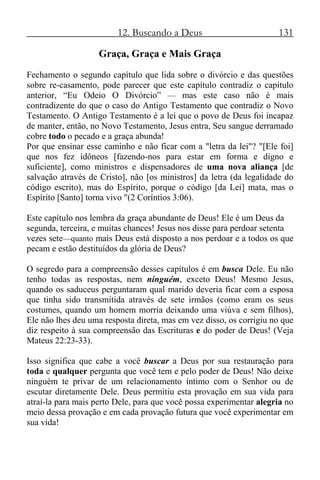 12. Buscando a Deus 131
Graça, Graça e Mais Graça
Fechamento o segundo capítulo que lida sobre o divórcio e das questões
sobre re-casamento, pode parecer que este capítulo contradiz o capítulo
anterior, “Eu Odeio O Divórcio” — mas este caso não é mais
contradizente do que o caso do Antigo Testamento que contradiz o Novo
Testamento. O Antigo Testamento é a lei que o povo de Deus foi incapaz
de manter, então, no Novo Testamento, Jesus entra, Seu sangue derramado
cobre todo o pecado e a graça abunda!
Por que ensinar esse caminho e não ficar com a "letra da lei"? "[Ele foi]
que nos fez idôneos [fazendo-nos para estar em forma e digno e
suficiente], como ministros e dispensadores de uma nova aliança [de
salvação através de Cristo], não [os ministros] da letra (da legalidade do
código escrito), mas do Espírito, porque o código [da Lei] mata, mas o
Espírito [Santo] torna vivo "(2 Coríntios 3:06).
Este capítulo nos lembra da graça abundante de Deus! Ele é um Deus da
segunda, terceira, e muitas chances! Jesus nos disse para perdoar setenta
vezes sete—quanto mais Deus está disposto a nos perdoar e a todos os que
pecam e estão destituídos da glória de Deus?
O segredo para a compreensão desses capítulos é em busca Dele. Eu não
tenho todas as respostas, nem ninguém, exceto Deus! Mesmo Jesus,
quando os saduceus perguntaram qual marido deveria ficar com a esposa
que tinha sido transmitida através de sete irmãos (como eram os seus
costumes, quando um homem morria deixando uma viúva e sem filhos),
Ele não lhes deu uma resposta direta, mas em vez disso, os corrigiu no que
diz respeito à sua compreensão das Escrituras e do poder de Deus! (Veja
Mateus 22:23-33).
Isso significa que cabe a você buscar a Deus por sua restauração para
toda e qualquer pergunta que você tem e pelo poder de Deus! Não deixe
ninguém te privar de um relacionamento íntimo com o Senhor ou de
escutar diretamente Dele. Deus permitiu esta provação em sua vida para
atraí-la para mais perto Dele, para que você possa experimentar alegria no
meio dessa provação e em cada provação futura que você experimentar em
sua vida!
 