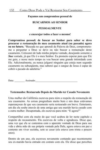 132 Como Deus Pode e Vai Restaurar Seu Casamento
Façamos um compromisso pessoal de
BUSCARMOS AO SENHOR
PESSOALMENTE
e encorajar todos a fazer o mesmo!
Compromisso pessoal: de buscar ao Senhor para saber se devo
procurar a restauração do meu casamento atual (ou passado) agora
ou no futuro. “Baseada no que aprendi da Palavra de Deus, comprometo-
me a perguntar a Deus se devo ou não buscar a restauração deste
casamento. Colocarei de lado minha própria vontade, desejando somente a
Sua vontade, já que Ele é o meu Senhor. Eu prometo esperar para que Ele
me guie, e nesse meio tempo eu vou buscar uma grande intimidade com
Ele. Adicionalmente, eu nunca julgarei ninguém que esteja num segundo
casamento ou subseqüente, mas saberei que o sangue de Jesus é capaz de
cobrir o pecado do adultério.”
Data: ________ Assinado:_________________________________
Testemunho: Restaurado Depois do Marido ter Casado Novamente
Uma mulher da Califórnia escreveu para mim a respeito da restauração de
seu casamento. As coisas progrediam muito bem e nós duas estávamos
esperançosas de que seu casamento seria restaurado em breve. Entretanto,
um dia ela soube através de uma amiga que seu marido havia casado com
a outra mulher. Desapontada, ele escreveu para mim: “E agora?”
Compartilhei com ela muito do que você acabou de ler neste capítulo a
respeito do recasamento. Ela escreveu de volta e agradeceu. Disse que,
uma vez que ela se contentou com a aparente vontade de Deus para sua
vida e abriu mão de sua própria vontade pela Dele, agora estava em paz e
contente em viver sozinha, sem se casar (ela estava com trinta e poucos
anos).
Dentro de um ano, ela escreveu novamente contando que recentemente
seu ex-marido havia entrado em contato com ela. Ele disse que percebeu
 