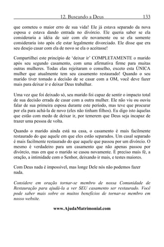 12. Buscando a Deus 133
que cometeu o maior erro de sua vida! Ele já estava separado da nova
esposa e estava dando entrada no divórcio. Ele queria saber se ela
consideraria a idéia de sair com ele novamente ou se ela somente
consideraria isto após ele estar legalmente divorciado. Ele disse que era
seu desejo casar com ela de novo se ela o aceitasse!
Compartilhei este princípio de ‘deixar ir’ COMPLETAMENTE o marido
após seu segundo casamento, com uma afirmativa firme para muitas
outras mulheres. Todas elas rejeitaram o conselho, exceto esta ÚNICA
mulher que atualmente tem seu casamento restaurado! Quando o seu
marido tiver tomado a decisão de se casar com a OM, você deve fazer
mais para deixar ir e deixar Deus trabalhar.
Uma vez que foi deixado só, seu marido foi capaz de sentir o impacto total
de sua decisão errada de casar com a outra mulher. Ele não viu ou ouviu
falar de sua primeira esposa durante este período, mas teve que procurar
por ela para achá-la de novo (eles não tinham filhos). Eu digo isto àquelas
que estão com medo de deixar ir, por temerem que Deus seja incapaz de
trazer uma pessoa de volta.
Quando o marido ainda está na casa, o casamento é mais facilmente
restaurado do que aquele em que eles estão separados. Um casal separado
é mais facilmente restaurado do que aquele que passou por um divórcio. O
mesmo é verdadeiro para um casamento que não apenas passou por
divórcio, mas em que o marido se casou novamente. É preciso mais fé, a
oração, a intimidade com o Senhor, deixando ir mais, e testes maiores.
Com Deus nada é impossível, mas longe Dele nós não podemos fazer
nada.
Considere em oração tornar-se membro de nossa Comunidade de
Restauração para ajudá-la a ver SEU casamento ser restaurado. Você
pode saber mais sobre os muitos benefícios de tornar-se membro em
nosso website.
www.AjudaMatrimonial.com
 
