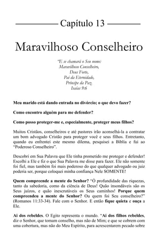|Capítulo 13 |
Maravilhoso Conselheiro
“E se chamará o Seu nome:
Maravilhoso Conselheiro,
Deus Forte,
Pai da Eternidade,
Príncipe da Paz.
Isaías 9:6
Meu marido está dando entrada no divórcio; o que devo fazer?
Como encontro alguém para me defender?
Como posso proteger-me e, especialmente, proteger meus filhos?
Muitos Cristãos, conselheiros e até pastores irão aconselhá-la a contratar
um bom advogado Cristão para proteger você e seus filhos. Entretanto,
quando eu enfrentei este mesmo dilema, pesquisei a Bíblia e fui ao
“Poderoso Conselheiro”.
Descobri em Sua Palavra que Ele tinha prometido me proteger e defender!
Escolhi a Ele e fiz o que Sua Palavra me disse para fazer. Ele não somente
foi fiel, mas também foi mais poderoso do que qualquer advogado ou juiz
poderia ser, porque coloquei minha confiança Nele SOMENTE!
Quem compreende a mente do Senhor? “Ó profundidade das riquezas,
tanto da sabedoria, como da ciência de Deus! Quão insondáveis são os
Seus juízos, e quão inescrutáveis os Seus caminhos! Porque quem
compreendeu a mente do Senhor? Ou quem foi Seu conselheiro?”
(Romanos 11:33-34). Fale com o Senhor. E então fique quieta e ouça a
Ele.
Ai dos rebeldes. O Egito representa o mundo. “Ai dos filhos rebeldes,
diz o Senhor, que tomam conselho, mas não de Mim; e que se cobrem com
uma cobertura, mas não do Meu Espírito, para acrescentarem pecado sobre
 