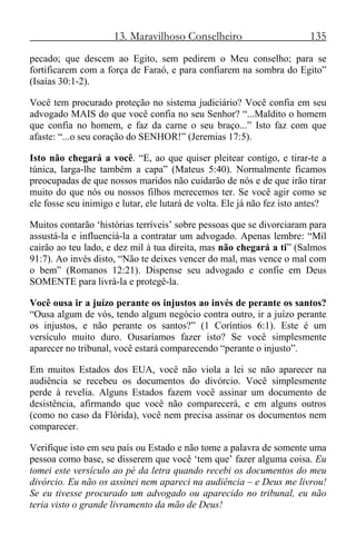 13. Maravilhoso Conselheiro 135
pecado; que descem ao Egito, sem pedirem o Meu conselho; para se
fortificarem com a força de Faraó, e para confiarem na sombra do Egito”
(Isaías 30:1-2).
Você tem procurado proteção no sistema judiciário? Você confia em seu
advogado MAIS do que você confia no seu Senhor? “...Maldito o homem
que confia no homem, e faz da carne o seu braço...” Isto faz com que
afaste: “...o seu coração do SENHOR!” (Jeremias 17:5).
Isto não chegará a você. “E, ao que quiser pleitear contigo, e tirar-te a
túnica, larga-lhe também a capa” (Mateus 5:40). Normalmente ficamos
preocupadas de que nossos maridos não cuidarão de nós e de que irão tirar
muito do que nós ou nossos filhos merecemos ter. Se você agir como se
ele fosse seu inimigo e lutar, ele lutará de volta. Ele já não fez isto antes?
Muitos contarão ‘histórias terríveis’ sobre pessoas que se divorciaram para
assustá-la e influenciá-la a contratar um advogado. Apenas lembre: “Mil
cairão ao teu lado, e dez mil à tua direita, mas não chegará a ti” (Salmos
91:7). Ao invés disto, “Não te deixes vencer do mal, mas vence o mal com
o bem” (Romanos 12:21). Dispense seu advogado e confie em Deus
SOMENTE para livrá-la e protegê-la.
Você ousa ir a juízo perante os injustos ao invés de perante os santos?
“Ousa algum de vós, tendo algum negócio contra outro, ir a juízo perante
os injustos, e não perante os santos?” (1 Coríntios 6:1). Este é um
versículo muito duro. Ousaríamos fazer isto? Se você simplesmente
aparecer no tribunal, você estará comparecendo “perante o injusto”.
Em muitos Estados dos EUA, você não viola a lei se não aparecer na
audiência se recebeu os documentos do divórcio. Você simplesmente
perde à revelia. Alguns Estados fazem você assinar um documento de
desistência, afirmando que você não comparecerá, e em alguns outros
(como no caso da Flórida), você nem precisa assinar os documentos nem
comparecer.
Verifique isto em seu país ou Estado e não tome a palavra de somente uma
pessoa como base, se disserem que você ‘tem que’ fazer alguma coisa. Eu
tomei este versículo ao pé da letra quando recebi os documentos do meu
divórcio. Eu não os assinei nem apareci na audiência – e Deus me livrou!
Se eu tivesse procurado um advogado ou aparecido no tribunal, eu não
teria visto o grande livramento da mão de Deus!
 