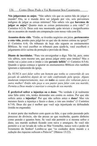 136 Como Deus Pode e Vai Restaurar Seu Casamento
Nós julgaremos os anjos. “Não sabeis vós que os santos hão de julgar o
mundo? Ora, se o mundo deve ser julgado por vós, sois porventura
indignos de julgar as coisas mínimas? Não sabeis vós que havemos de
julgar os anjos? Quanto mais as coisas pertencentes a esta vida?” (1
Coríntios 6:2-3). Deus está nos mostrando quão triviais e insignificantes
são os assuntos do mundo em comparação com nossa vida com Ele.
Assuntos desta vida. “Então, se tiverdes negócios em juízo, pertencentes
a esta vida, pondes para julgá-los os que são de menos estima na igreja?”
(1 Coríntios 6:4). Os tribunais de hoje não seguem os ensinamentos
Bíblicos. Se você escolher os tribunais para ajudá-la, você escolherá o
julgamento deles acima da proteção e provisão de Deus.
Diante de incrédulos. “Para vos envergonhar o digo. Não há, pois, entre
vós sábios, nem mesmo um, que possa julgar entre seus irmãos? Mas o
irmão vai a juízo com o irmão e isto perante infiéis” (1 Coríntios 6:5-6).
Quando a igreja começa a ignorar os ensinamentos Bíblicos eles também
ignoram a repreensão da igreja.
Eu NUNCA ouvi falar sobre um homem que tenha se convertido de seu
pecado de adultério depois de ter sido confrontado pela igreja. Alguns
mudaram temporariamente, mas em todos os casos eles voltaram para a
outra mulher! Então não peça a seu pastor para falar com seu marido.
Permita a Deus mudar e suavizar o coração de seu marido.
É preferível sofrer a injustiça ou o dano. “Na verdade é já realmente
uma falta entre vós, terdes demandas uns contra os outros. Por que não
sofreis antes a injustiça? Por que não sofreis antes o dano? Mas vós
mesmos fazeis a injustiça e fazeis o dano, e isto aos irmãos” (1 Coríntios
6:7-8). Deus diz que é melhor que você seja injustiçada ou defraudada
(traída ou enganada).
A maior parte das mulheres com quem eu falo, e que estão passando pelo
processo do divórcio, são tão presas ao que receberão, quanto dinheiro
como pensão e quantos bens. Se você não permitir a si mesma sofrer o
dano, seu marido acabará ficando com raiva e amargura. Se você não
permitir a si ser levada de volta ao Mar Vermelho, nunca verá o poder de
livramento do Senhor! Lembre-se que “os cuidados deste mundo e a
sedução das riquezas sufocam a Palavra!” (Mateus 13:22).
 
