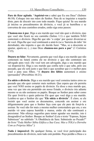 13. Maravilhoso Conselheiro 139
Pare de ficar agitada. “Aquietai-vos e sabei que Eu sou Deus” (Salmos
46:10). Coloque isto nas mãos do Senhor. Para de se inquietar a respeito
disto, pare de discutir isto com todo mundo. Fique quieta! Se seu marido
já iniciou os procedimentos de divórcio, e você já se humilhou e se
converteu de seus caminhos errados, então siga estes passos:
Chamou-nos à paz. Diga a seu marido que você não quer o divórcio, mas
que você não ficará no seu caminho (Salmo 1:1) e que também NÃO
contestará o divórcio. Diga-lhe que não ‘o culpa’ por querer divorciar-se
de você. Diga-lhe que você continuará a amá-lo (se a ‘barreira do ódio’ foi
derrubada), não importa o que ele decida fazer. “Mas, se o descrente se
apartar, aparte-se; (...) mas Deus chamou-nos para a paz” (1 Coríntios
7:15).
Doçura no falar. Novamente, garanta que você diga a seu marido que não
contestará ou lutará contra ele no divórcio e que não contratará um
advogado para você. (Se você tem um advogado, diga a seu marido que
vai dispensá-lo). Diga a seu marido que confia nele e que sabe, pelo seu
passado, que ele será justo e que fará o que acreditar que é o melhor para
você e para seus filhos. “A doçura dos lábios aumentará o ensino
(persuasão)” (Provérbios 16:21).
Eu odeio o divórcio. Diga a seu marido que você cometeu tantos erros no
passado que não quer cometer mais nenhum. Que espera que ele permita
que você NÃO assine os papéis de divórcio. Eu disse a meu marido que,
uma vez que isto era permitido em nosso Estado, o divórcio iria adiante
mesmo se eu não assinasse os papéis. Busque ao Senhor para saber como
Ele quer livrá-la e quais palavras Ele quer que você diga a seu marido.
Lembre-se que o Senhor diz que “Ele odeia o divórcio”. É claro, se ele
insistir que você assine os documentos, concorde em assinar e ore
diligentemente para que o Senhor faça com que ele pare de forçá-la a
assinar. Se você não for mais a mesma mulher contestadora que era, e seu
marido vir uma esposa humilde e mansa, então ele não continuará a
pressionar. Não ofereça sugestões para tentar agradar seu marido; isto é
desagradável ao Senhor. Busque ao Senhor! (Leia o texto “Esposas, Sejam
Submissas” no subtítulo “A Obediência de Sara: Submissão ao Pecado?”
do livro “Toda Mulher Sábia Edifica a Sua Casa; Mas a TOLA a Derruba
Com as Próprias Mãos”.)
Nada é impossível. De qualquer forma, se você tiver participado dos
procedimentos do divórcio, nem tudo está perdido. Peça perdão a Deus e a
 