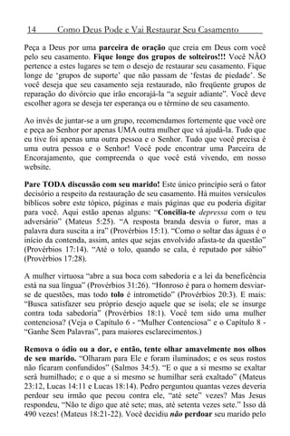 14 Como Deus Pode e Vai Restaurar Seu Casamento
Peça a Deus por uma parceira de oração que creia em Deus com você
pelo seu casamento. Fique longe dos grupos de solteiros!!! Você NÃO
pertence a estes lugares se tem o desejo de restaurar seu casamento. Fique
longe de ‘grupos de suporte’ que não passam de ‘festas de piedade’. Se
você deseja que seu casamento seja restaurado, não freqüente grupos de
reparação do divórcio que irão encorajá-la “a seguir adiante”. Você deve
escolher agora se deseja ter esperança ou o término de seu casamento.
Ao invés de juntar-se a um grupo, recomendamos fortemente que você ore
e peça ao Senhor por apenas UMA outra mulher que vá ajudá-la. Tudo que
eu tive foi apenas uma outra pessoa e o Senhor. Tudo que você precisa é
uma outra pessoa e o Senhor! Você pode encontrar uma Parceira de
Encorajamento, que compreenda o que você está vivendo, em nosso
website.
Pare TODA discussão com seu marido! Este único princípio será o fator
decisório a respeito da restauração de seu casamento. Há muitos versículos
bíblicos sobre este tópico, páginas e mais páginas que eu poderia digitar
para você. Aqui estão apenas alguns: “Concilia-te depressa com o teu
adversário” (Mateus 5:25). “A resposta branda desvia o furor, mas a
palavra dura suscita a ira” (Provérbios 15:1). “Como o soltar das águas é o
início da contenda, assim, antes que sejas envolvido afasta-te da questão”
(Provérbios 17:14). “Até o tolo, quando se cala, é reputado por sábio”
(Provérbios 17:28).
A mulher virtuosa “abre a sua boca com sabedoria e a lei da beneficência
está na sua língua” (Provérbios 31:26). “Honroso é para o homem desviar-
se de questões, mas todo tolo é intrometido” (Provérbios 20:3). E mais:
“Busca satisfazer seu próprio desejo aquele que se isola; ele se insurge
contra toda sabedoria” (Provérbios 18:1). Você tem sido uma mulher
contenciosa? (Veja o Capítulo 6 - “Mulher Contenciosa” e o Capítulo 8 -
“Ganhe Sem Palavras”, para maiores esclarecimentos.)
Remova o ódio ou a dor, e então, tente olhar amavelmente nos olhos
de seu marido. “Olharam para Ele e foram iluminados; e os seus rostos
não ficaram confundidos” (Salmos 34:5). “E o que a si mesmo se exaltar
será humilhado; e o que a si mesmo se humilhar será exaltado” (Mateus
23:12, Lucas 14:11 e Lucas 18:14). Pedro perguntou quantas vezes deveria
perdoar seu irmão que pecou contra ele, “até sete” vezes? Mas Jesus
respondeu, “Não te digo que até sete; mas, até setenta vezes sete.” Isso dá
490 vezes! (Mateus 18:21-22). Você decidiu não perdoar seu marido pelo
 