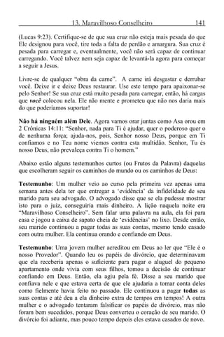13. Maravilhoso Conselheiro 141
(Lucas 9:23). Certifique-se de que sua cruz não esteja mais pesada do que
Ele designou para você, tire toda a falta de perdão e amargura. Sua cruz é
pesada para carregar e, eventualmente, você não será capaz de continuar
carregando. Você talvez nem seja capaz de levantá-la agora para começar
a seguir a Jesus.
Livre-se de qualquer “obra da carne”. A carne irá desgastar e derrubar
você. Deixe ir e deixe Deus restaurar. Use este tempo para apaixonar-se
pelo Senhor! Se sua cruz está muito pesada para carregar, então, há cargas
que você colocou nela. Ele não mente e prometeu que não nos daria mais
do que poderíamos suportar!
Não há ninguém além Dele. Agora vamos orar juntas como Asa orou em
2 Crônicas 14:11: “Senhor, nada para Ti é ajudar, quer o poderoso quer o
de nenhuma força; ajuda-nos, pois, Senhor nosso Deus, porque em Ti
confiamos e no Teu nome viemos contra esta multidão. Senhor, Tu és
nosso Deus, não prevaleça contra Ti o homem.”
Abaixo estão alguns testemunhos curtos (ou Frutos da Palavra) daquelas
que escolheram seguir os caminhos do mundo ou os caminhos de Deus:
Testemunho: Um mulher veio ao curso pela primeira vez apenas uma
semana antes dela ter que entregar a ‘evidência’ da infidelidade de seu
marido para seu advogado. O advogado disse que se ela pudesse mostrar
isto para o juiz, conseguiria mais dinheiro. A lição naquela noite era
“Maravilhoso Conselheiro”. Sem falar uma palavra na aula, ela foi para
casa e jogou a caixa de sapato cheia de ‘evidências’ no lixo. Desde então,
seu marido continuou a pagar todas as suas contas, mesmo tendo casado
com outra mulher. Ela continua orando e confiando em Deus.
Testemunho: Uma jovem mulher acreditou em Deus ao ler que “Ele é o
nosso Provedor”. Quando leu os papéis do divórcio, que determinavam
que ela receberia apenas o suficiente para pagar o aluguel do pequeno
apartamento onde vivia com seus filhos, tomou a decisão de continuar
confiando em Deus. Então, ela agiu pela fé. Disse a seu marido que
confiava nele e que estava certa de que ele ajudaria a tomar conta deles
como fielmente havia feito no passado. Ele continuou a pagar todas as
suas contas e até deu a ela dinheiro extra de tempos em tempos! A outra
mulher e o advogado tentaram falsificar os papéis de divórcio, mas não
foram bem sucedidos, porque Deus converteu o coração de seu marido. O
divórcio foi adiante, mas pouco tempo depois eles estava casados de novo.
 