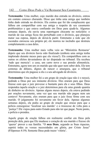 142 Como Deus Pode e Vai Restaurar Seu Casamento
Testemunho: Uma mulher, cujo marido deu entrada no divórcio, entrou
em contato conosco chorando. Disse que tinha uma amiga que também
tinha dado entrada no divórcio. Ela contou que foi tão complacente que
falhou em compartilhar com sua amiga a respeito de seu casamento
problemático e que estava confiando em Deus para ajudá-la. Algumas
semanas depois, ela ouviu uma reportagem chocante no noticiário: o
marido de sua amiga ficou tão perturbado com o divórcio, que planejou
matar sua esposa, depois de deixá-la partir. Entretanto a rede que ele
escondeu enroscou seu próprio pé; ele morreu no incêndio que destruiu
completamente a casa deles.
Testemunho: Uma mulher mais velha veio ao ‘Ministério Restaurar’
depois que seu divórcio havia sido finalizado (embora uma amiga tenha
implorado durante meses para que ela viesse!). Ela compartilhou com as
outras os efeitos devastadores de ter disputado no tribunal. Ela recebeu
‘tudo que merecia’: a casa, um carro novo e sua pensão alimentícia.
Entretanto, agora tem um ex-marido que não quer nem saber dela. Ele tem
centenas de dólares, dignos de rancor e amargura, que o tribunal
determinou que ele pagasse a ela e a seu advogado de divórcio.
Testemunho: Uma mulher foi a um grupo de oração (que não é o nosso),
pedindo a Deus por seu iminente divórcio. Eles oraram para que Deus
fizesse com que o juiz provesse o bastante para ela e seus filhos. Deus
respondeu àquela oração e o juiz determinou para ela uma grande quantia
de dinheiro no divórcio. Apenas alguns meses depois, ela estava pedindo
por orações novamente, uma vez que seu marido não pagou nem um
centavo! Novamente, eles oraram para que o juiz fosse firme com seu
marido. O julgamento foi novamente em favor dela. Apenas algumas
semanas depois, ela pediu ao grupo de oração que orasse para que a
polícia conseguisse ‘localizar seu marido’ e o trouxesse de volta para a
‘justiça’! Ele viajou para outro Estado para não ter que pagar. Neste ponto,
a polícia o prendeu.
Aquele grupo de oração falhou em realmente confiar em Deus pela
proteção dela, para que Ele mudasse o coração de seu marido e fizesse ele
‘querer’ prover a sua família. “O meu Deus, segundo as Suas riquezas,
suprirá todas as vossas necessidades em glória, por Cristo Jesus”
(Filipenses 4:19). Somente Deus pode trazer ‘vitória’.
 