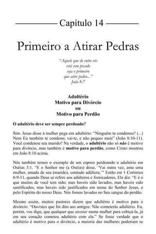 |Capítulo 14 |
Primeiro a Atirar Pedras
“Aquele que de entre vós
está sem pecado
seja o primeiro
que atire pedra...”
João 8:7
Adultério
Motivo para Divórcio
ou
Motivo para Perdão
O adultério deve ser sempre perdoado?
Sim. Jesus disse à mulher pega em adultério: “Ninguém te condenou? (...)
Nem Eu também te condeno; vai-te, e não peques mais” (João 8:10-11).
Você condenou seu marido? Na verdade, o adultério não só não é motivo
para divórcio, mas também é motivo para perdão, como Cristo mostrou
em João 8:10 acima.
Nós também temos o exemplo de um esposo perdoando o adultério em
Oséias 3:1. “E o Senhor me (a Oséias) disse, ‘Vai outra vez, ama uma
mulher, amada de seu (marido), contudo adúltera.’” Então em 1 Coríntios
6:9-11, quando Deus se refere aos adúlteros e fornicadores, Ele diz: “E é o
que muitos de você tem sido; mas haveis sido lavados, mas haveis sido
santificados, mas haveis sido justificados em nome do Senhor Jesus, e
pelo Espírito do nosso Deus. Nós fomos lavados no Seu sangue do perdão.
Mesmo assim, muitos pastores dizem que adultério é motivo para o
divórcio. “Ouvistes que foi dito aos antigos: Não cometerás adultério. Eu,
porém, vos digo, que qualquer que atentar numa mulher para cobiçá-la, já
em seu coração cometeu adultério com ela.” Se fosse verdade que o
adultério é motivo para o divórcio, a maioria das mulheres poderiam se
 