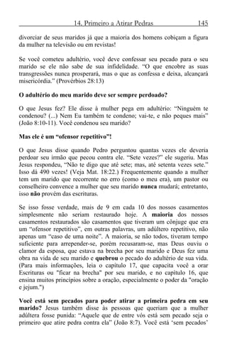 14. Primeiro a Atirar Pedras 145
divorciar de seus maridos já que a maioria dos homens cobiçam a figura
da mulher na televisão ou em revistas!
Se você cometeu adultério, você deve confessar seu pecado para o seu
marido se ele não sabe de sua infidelidade. “O que encobre as suas
transgressões nunca prosperará, mas o que as confessa e deixa, alcançará
misericórdia.” (Provérbios 28:13)
O adultério do meu marido deve ser sempre perdoado?
O que Jesus fez? Ele disse à mulher pega em adultério: “Ninguém te
condenou? (...) Nem Eu também te condeno; vai-te, e não peques mais”
(João 8:10-11). Você condenou seu marido?
Mas ele é um “ofensor repetitivo”!
O que Jesus disse quando Pedro perguntou quantas vezes ele deveria
perdoar seu irmão que pecou contra ele. “Sete vezes?” ele sugeriu. Mas
Jesus respondeu, “Não te digo que até sete; mas, até setenta vezes sete.”
Isso dá 490 vezes! (Veja Mat. 18:22.) Frequentemente quando a mulher
tem um marido que recorrente no erro (como o meu era), um pastor ou
conselheiro convence a mulher que seu marido nunca mudará; entretanto,
isso não provém das escrituras.
Se isso fosse verdade, mais de 9 em cada 10 dos nossos casamentos
simplesmente não seriam restaurado hoje. A maioria dos nossos
casamentos restaurados são casamentos que tiveram um cônjuge que era
um “ofensor repetitivo”, em outras palavras, um adúltero repetitivo, não
apenas um “caso de uma noite”. A maioria, se não todos, tiveram tempo
suficiente para arrepender-se, porém recusaram-se, mas Deus ouviu o
clamor da esposa, que estava na brecha por seu marido e Deus fez uma
obra na vida de seu marido e quebrou o pecado do adultério de sua vida.
(Para mais informações, leia o capítulo 17, que capacita você a orar
Escrituras ou "ficar na brecha" por seu marido, e no capítulo 16, que
ensina muitos princípios sobre a oração, especialmente o poder da "oração
e jejum.")
Você está sem pecados para poder atirar a primeira pedra em seu
marido? Jesus também disse às pessoas que queriam que a mulher
adúltera fosse punida: “Aquele que de entre vós está sem pecado seja o
primeiro que atire pedra contra ela” (João 8:7). Você está ‘sem pecados’
 