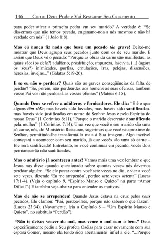 146 Como Deus Pode e Vai Restaurar Seu Casamento
para poder atirar a primeira pedra em seu marido? A verdade é: “Se
dissermos que não temos pecado, enganamo-nos a nós mesmos e não há
verdade em nós” (1 João 1:8).
Mas eu nunca fiz nada que fosse um pecado tão grave! Deixe-me
mostrar que Deus agrupa seus pecados junto com os de seu marido. É
assim que Deus vê o pecado: “Porque as obras da carne são manifestas, as
quais são: (os dele?) adultério, prostituição, impureza, lascívia, (...) (agora
os seus?) inimizades, porfias, emulações, iras, pelejas, dissensões,
heresias, invejas...” (Gálatas 5:19-20).
E se eu não o perdoar? Quais são as graves conseqüências da falta de
perdão? “Se, porém, não perdoardes aos homens as suas ofensas, também
vosso Pai vos não perdoará as vossas ofensas” (Mateus 6:15).
Quando Deus se refere a adúlteros e fornicadores, Ele diz: “E é o que
alguns têm sido; mas haveis sido lavados, mas haveis sido santificados,
mas haveis sido justificados em nome do Senhor Jesus e pelo Espírito do
nosso Deus” (1 Coríntios 6:11). “Porque o marido descrente é santificado
pela mulher” (1 Coríntios 7:14). Uma vez que você e seu marido são uma
só carne, nós, do Ministério Restaurar, sugerimos que você se aproxime do
Senhor, permitindo-lhe transformá-la mais à Sua imagem. Algo incrível
começará a acontecer com seu marido, já que vocês são uma só carne –
Ele será santificado! Entretanto, se você continuar em pecado, vocês dois
permanecerão não santificados.
Mas o adultério já aconteceu antes! Vamos mais uma vez lembrar o que
Jesus nos disse quando questionado sobre quantas vezes nós devemos
perdoar alguém. “Se ele pecar contra você sete vezes no dia, e vier a você
sete vezes, dizendo ‘Eu me arrependo’, perdoe sete vezes setenta” (Lucas
17:1-4). (Veja o capítulo 9, “Espírito Manso e Quieto” na parte “Amor
Difícil”.) E também veja abaixo para entender os motivos.
Mas ele não se arrependeu! Quando Jesus estava na cruz pelos seus
pecados, Ele clamou: “Pai, perdoa-lhes, porque não sabem o que fazem”
(Lucas 23:34). (Novamente, leia o Capítulo 8 – “Um Espírito Manso e
Quieto”, no subtítulo “Perdão”).
“Não te deixes vencer do mal, mas vence o mal com o bem.” Deus
especificamente pediu a Seu profeta Oséias para casar novamente com sua
esposa Gomer, mesmo ela tendo sido abertamente infiel a ele. “...Porque
 