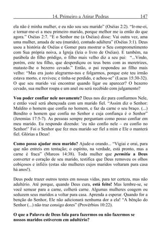 14. Primeiro a Atirar Pedras 147
ela não é minha mulher, e eu não sou seu marido” (Oséias 2:2). “Ir-me-ei,
e tornar-me-ei a meu primeiro marido, porque melhor me ia então do que
agora.” Oséias 2:7. “E o Senhor me (a Oséias) disse: Vai outra vez, ama
uma mulher, amada de seu (marido), contudo adúltera” (Oséias 3:1). Deus
usou a história de Oséias e Gomer para mostrar o Seu comprometimento
com Sua própria noiva, a Igreja (leia o livro de Oséias). E também, na
parábola do filho pródigo, o filho mais velho diz a seu pai: “...Vindo,
porém, este teu filho, que desperdiçou os teus bens com as meretrizes,
mataste-lhe o bezerro cevado.” Então, o pai respondeu ao filho mais
velho: “Mas era justo alegrarmo-nos e folgarmos, porque este teu irmão
estava morto, e reviveu; e tinha-se perdido, e achou-se” (Lucas 15:30-32).
O que seu marido vai encontrar quando ligar ou aparecer? O bezerro
cevado, sua melhor roupa e um anel ou será recebido com julgamento?
Vou poder confiar nele novamente? Deus nos diz para confiarmos Nele,
e então você será abençoada com um marido fiel. “Assim diz o Senhor:
Maldito o homem que confia no homem, e faz da carne o seu braço. (...)
Bendito o homem que confia no Senhor e cuja confiança é o Senhor”
(Jeremias 17:5-7). As pessoas sempre perguntam como posso confiar em
meu marido. Eu respondo dizendo: ‘eu não confio nele – eu confio no
Senhor!’ Foi o Senhor que fez meu marido ser fiel a mim e Ele o manterá
fiel. Glórias a Deus!
Como posso ajudar meu marido? Ajude-o orando... “Vigiai e orai, para
que não entreis em tentação; o espírito, na verdade, está pronto, mas a
carne é fraca” (Marcos 14:38). Toda mulher que permitiu a Deus
converter o coração de seu marido, testifica que Deus removeu os olhos
cobiçosos e infiéis (estas são mulheres cujos maridos voltaram para casa
há anos!).
Deus pode trazer outros testes em nossas vidas, para ter certeza, mas não
adultério. Até porque, quando Deus cura, está feito! Mas lembre-se, se
você semear para a carne, colherá carne. Algumas mulheres coagem ou
seduzem seus maridos a voltar para casa. Aprenda a esperar. Quando for a
benção do Senhor, Ele não adicionará nenhuma dor a ela! “A bênção do
Senhor (...) não traz consigo dores” (Provérbios 10:22).
O que a Palavra de Deus fala para fazermos ou não fazermos se
nossos maridos estiverem em adultério?
 
