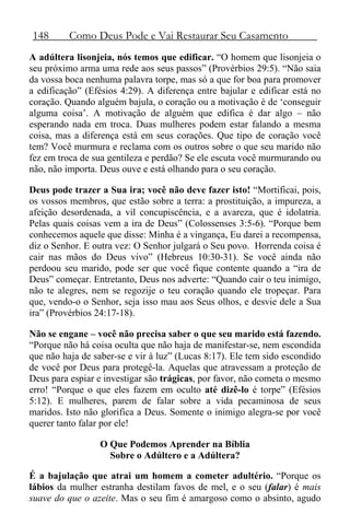148 Como Deus Pode e Vai Restaurar Seu Casamento
A adúltera lisonjeia, nós temos que edificar. “O homem que lisonjeia o
seu próximo arma uma rede aos seus passos” (Provérbios 29:5). “Não saia
da vossa boca nenhuma palavra torpe, mas só a que for boa para promover
a edificação” (Efésios 4:29). A diferença entre bajular e edificar está no
coração. Quando alguém bajula, o coração ou a motivação é de ‘conseguir
alguma coisa’. A motivação de alguém que edifica é dar algo – não
esperando nada em troca. Duas mulheres podem estar falando a mesma
coisa, mas a diferença está em seus corações. Que tipo de coração você
tem? Você murmura e reclama com os outros sobre o que seu marido não
fez em troca de sua gentileza e perdão? Se ele escuta você murmurando ou
não, não importa. Deus ouve e está olhando para o seu coração.
Deus pode trazer a Sua ira; você não deve fazer isto! “Mortificai, pois,
os vossos membros, que estão sobre a terra: a prostituição, a impureza, a
afeição desordenada, a vil concupiscência, e a avareza, que é idolatria.
Pelas quais coisas vem a ira de Deus” (Colossenses 3:5-6). “Porque bem
conhecemos aquele que disse: Minha é a vingança, Eu darei a recompensa,
diz o Senhor. E outra vez: O Senhor julgará o Seu povo. Horrenda coisa é
cair nas mãos do Deus vivo” (Hebreus 10:30-31). Se você ainda não
perdoou seu marido, pode ser que você fique contente quando a “ira de
Deus” começar. Entretanto, Deus nos adverte: “Quando cair o teu inimigo,
não te alegres, nem se regozije o teu coração quando ele tropeçar. Para
que, vendo-o o Senhor, seja isso mau aos Seus olhos, e desvie dele a Sua
ira” (Provérbios 24:17-18).
Não se engane – você não precisa saber o que seu marido está fazendo.
“Porque não há coisa oculta que não haja de manifestar-se, nem escondida
que não haja de saber-se e vir à luz” (Lucas 8:17). Ele tem sido escondido
de você por Deus para protegê-la. Aquelas que atravessam a proteção de
Deus para espiar e investigar são trágicas, por favor, não cometa o mesmo
erro! “Porque o que eles fazem em oculto até dizê-lo é torpe” (Efésios
5:12). E mulheres, parem de falar sobre a vida pecaminosa de seus
maridos. Isto não glorifica a Deus. Somente o inimigo alegra-se por você
querer tanto falar por ele!
O Que Podemos Aprender na Bíblia
Sobre o Adúltero e a Adúltera?
É a bajulação que atrai um homem a cometer adultério. “Porque os
lábios da mulher estranha destilam favos de mel, e o seu (falar) é mais
suave do que o azeite. Mas o seu fim é amargoso como o absinto, agudo
 