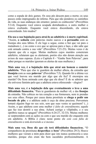 14. Primeiro a Atirar Pedras 149
como a espada de dois gumes. Os seus pés descem para a morte; os seus
passos estão impregnados do inferno. Para que não ponderes os caminhos
da vida, as suas andanças são errantes: jamais os conhecerás” (Provérbios
5:3-4). Enquanto você estava ocupada derrubando-o, a outra mulher o
estava exaltando. Enquanto você estava discordando, ela estava
concordando. Isto mudou?
Ela usa a sua bajulação para atraí-lo ao adultério e à morte espiritual.
“Assim, o seduziu com palavras muito suaves e o persuadiu com as
lisonjas dos seus lábios. E ele logo a segue, como o boi que vai para o
matadouro (...) ou como a ave que se apressa para o laço, e não sabe que
está armado contra a sua vida” (Provérbios 7:21-23). Muitas vezes é de
repente que ele a segue. Muitas mulheres cujos maridos cometeram
adultério, relataram que os alertaram, porém eles não deram atenção aos
avisos de suas esposas. (Leia o Capítulo 8 - “Ganhe Sem Palavras”, para
saber porque os maridos ignoram os alertas de suas mulheres.)
Mais uma vez, é a bajulação dela que atrai um homem a cometer
adultério. “Para que elas te guardem da mulher alheia, da estranha que
lisonjeia com as suas palavras” (Provérbios 7:5). Quando foi a última vez
que você louvou seu marido por algo que ele fez? E encorajou seu
marido? Ou ficou animada com algo que ele disse? É de se admirar que
ele estivesse faminto pelo que a adultera estava oferecendo – elogios?
Mais uma vez, é a bajulação dela que eventualmente o leva a uma
dificuldade financeira. “Para te guardarem da mulher vil, e das lisonjas
da estranha. Não cobices no teu coração a sua formosura, nem te prendas
aos seus olhos. Porque por causa duma prostituta se chega a pedir um
bocado de pão; e a adúltera anda à caça da alma preciosa. Porventura
tomará alguém fogo no seu seio, sem que suas vestes se queimem? (...)
Assim, o que adultera com uma mulher é falto de entendimento; aquele
que faz isso destrói a sua alma. Achará castigo e vilipêndio, e o seu
opróbrio nunca se apagará” (Provérbios 6:24-27, 32-33). Muitas mulheres
se surpreendem com as ações ou com o que seu marido diz enquanto está
em adultério. A Bíblia é clara: neste ponto ele está com falta de
entendimento e está destruindo a si mesmo.
Mais uma vez, Deus diz que ele terá dificuldades financeiras. “O
companheiro de prostitutas desperdiça os bens” (Provérbios 29:3). Houve
mulheres que vieram a mim para dizer que isto nunca aconteceria a seus
maridos, porque eles eram tão bem sucedidos profissionalmente. A
 