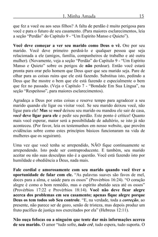 1. Minha Amada 15
que fez a você ou aos seus filhos? A falta de perdão é muito perigosa para
você e para o futuro de seu casamento. (Para maiores esclarecimentos, leia
a seção “Perdão” do Capítulo 9 - “Um Espírito Manso e Quieto”).
Você deve começar a ver seu marido como Deus o vê. Ore por seu
marido. Você deve primeiro perdoá-lo e qualquer pessoa que seja
relacionada a ele (amigos, família, companheiros de trabalho e até outra
mulher). (Novamente, veja a seção “Perdão” do Capítulo 9 - “Um Espírito
Manso e Quieto” sobre os perigos de não perdoar). Então você estará
pronta para orar pelo homem que Deus quer que seu marido seja. Pare de
olhar para as coisas ruins que ele está fazendo. Substitua isto, pedindo a
Deus que lhe mostre o bem que ele está fazendo e especialmente o bem
que fez no passado. (Veja o Capítulo 7 - “Bondade Em Sua Língua”, na
seção “Respeitoso”, para maiores esclarecimentos).
Agradeça a Deus por estas coisas e reserve tempo para agradecer a seu
marido quando ele ligar ou visitar você. Se seu marido deixou você, não
ligue para ele! Mas se você deixou seu marido ou mandou ele sair de casa,
você deve ligar para ele e pedir seu perdão. Este ponto é crítico! Quanto
mais você esperar, maior será a possibilidade de adultério, se isto já não
aconteceu. (Por favor, leia os testemunhos em nosso website, que provêm
evidências sobre como estes princípios básicos funcionaram na vida de
mulheres que os seguiram).
Uma vez que você tenha se arrependido, NÃO fique continuamente se
arrependendo. Isto pode ser contraproducente. E também, seu marido
aceitar ou não suas desculpas não é a questão. Você está fazendo isto por
humildade e obediência a Deus, nada mais.
Fale cordial e amorosamente com seu marido quando você tiver a
oportunidade de falar com ele. “As palavras suaves são favos de mel,
doces para a alma, e saúde para os ossos” (Provérbios 16:24). “O coração
alegre é como o bom remédio, mas o espírito abatido seca até os ossos”
(Provérbios 17:22 e Provérbios 18:14). Você não deve ficar alegre
acerca dos problemas em seu casamento; apenas fique alegre porque
Deus os tem todos sob Seu controle. “E, na verdade, toda a correção, ao
presente, não parece ser de gozo, senão de tristeza, mas depois produz um
fruto pacífico de justiça nos exercitados por ela” (Hebreus 12:11).
Não ouça fofocas ou a ninguém que tente dar más informações acerca
de seu marido. O amor “tudo sofre, tudo crê, tudo espera, tudo suporta. O
 