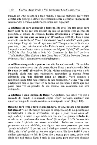 150 Como Deus Pode e Vai Restaurar Seu Casamento
Palavra de Deus se aplica a todo mundo. Todas as mulheres que vieram
debater este princípio, depois me contaram sobre o colapso financeiro de
seus maridos e como a adúltera consumiu suas riquezas!
A adúltera sai para conseguir o homem. Ela está fora (de casa) para
fazer isto! “E eis que uma mulher lhe saiu ao encontro com enfeites de
prostituta, e astúcia de coração. Estava alvoroçada e irriquieta; não
paravam em sua casa os seus pés” (Provérbios 7:10-11). Esta é uma
descrição sua também? Você é impetuosa? Você é rebelde? Você gasta
mais tempo longe de casa do que em casa? “Porque cova profunda é a
prostituta, e poço estreito a estranha. Pois ela, como um salteador, se põe
à espreita, e multiplica entre os homens os iníquos (infiéis)” (Provérbios
23:27-28). (Por favor leia a lição “Os Caminhos de Seu Lar” do livro
“Toda Mulher Sábia Edifica a Sua Casa; Mas a TOLA a Derruba Com as
Próprias Mãos”, para maiores esclarecimentos).
A adúltera é enganada a pensar que não fez nada errado. “O caminho
da mulher adúltera é assim: ela come, depois limpa a sua boca e diz: Não
fiz nada de mal!” (Provérbios 30:20). Muitas mulheres que vêm a nós
buscando ajuda para seus casamentos, respondem da mesma forma
afirmando que ‘não fizeram nada de errado’. Você assumiu a
responsabilidade total pelo colapso de seu casamento. Até que você olhe
diretamente para o que você fez de forma tão profunda e atenta que não
possa mais ver os pecados de seu marido, seu casamento não será
restaurado.
A adúltera é uma inimiga de Deus! “...Adúlteras, não sabeis vós que a
amizade do mundo é inimizade contra Deus? Portanto, qualquer que
quiser ser amigo do mundo constitui-se inimigo de Deus” (Tiago 4:4).
Deus lhe dará tempo para se arrepender e, então, causará uma grande
tribulação! “E dei-lhe tempo para que se arrependesse da sua prostituição
(imoralidade); e não se arrependeu. Eis que a porei numa cama (de
enfermidade), e sobre os que adulteram com ela virá grande tribulação,
se não se arrependerem das suas obras” (Apocalipse 2:1-2). Vemos isto
com tanta freqüência em nosso ministério. Todos os homens que
permaneceram em adultério, em algum momento passaram por uma
‘grande tribulação’. É por isto que é vital que, quando seu marido buscar
alívio, ele ‘saiba’ que há paz em sua própria casa. Ele deve SABER que a
mulher contenciosa se foi! Se Deus não o trouxe para perto, então você
ainda não está pronta. Deus é mais do que capaz para criar uma situação
 