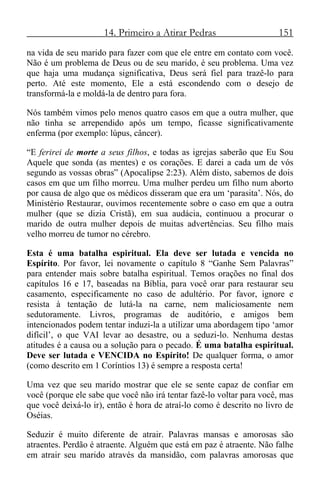 14. Primeiro a Atirar Pedras 151
na vida de seu marido para fazer com que ele entre em contato com você.
Não é um problema de Deus ou de seu marido, é seu problema. Uma vez
que haja uma mudança significativa, Deus será fiel para trazê-lo para
perto. Até este momento, Ele a está escondendo com o desejo de
transformá-la e moldá-la de dentro para fora.
Nós também vimos pelo menos quatro casos em que a outra mulher, que
não tinha se arrependido após um tempo, ficasse significativamente
enferma (por exemplo: lúpus, câncer).
“E ferirei de morte a seus filhos, e todas as igrejas saberão que Eu Sou
Aquele que sonda (as mentes) e os corações. E darei a cada um de vós
segundo as vossas obras” (Apocalipse 2:23). Além disto, sabemos de dois
casos em que um filho morreu. Uma mulher perdeu um filho num aborto
por causa de algo que os médicos disseram que era um ‘parasita’. Nós, do
Ministério Restaurar, ouvimos recentemente sobre o caso em que a outra
mulher (que se dizia Cristã), em sua audácia, continuou a procurar o
marido de outra mulher depois de muitas advertências. Seu filho mais
velho morreu de tumor no cérebro.
Esta é uma batalha espiritual. Ela deve ser lutada e vencida no
Espírito. Por favor, lei novamente o capítulo 8 “Ganhe Sem Palavras”
para entender mais sobre batalha espiritual. Temos orações no final dos
capítulos 16 e 17, baseadas na Bíblia, para você orar para restaurar seu
casamento, especificamente no caso de adultério. Por favor, ignore e
resista à tentação de lutá-la na carne, nem maliciosamente nem
sedutoramente. Livros, programas de auditório, e amigos bem
intencionados podem tentar induzi-la a utilizar uma abordagem tipo ‘amor
difícil’, o que VAI levar ao desastre, ou a seduzi-lo. Nenhuma destas
atitudes é a causa ou a solução para o pecado. É uma batalha espiritual.
Deve ser lutada e VENCIDA no Espírito! De qualquer forma, o amor
(como descrito em 1 Coríntios 13) é sempre a resposta certa!
Uma vez que seu marido mostrar que ele se sente capaz de confiar em
você (porque ele sabe que você não irá tentar fazê-lo voltar para você, mas
que você deixá-lo ir), então é hora de atraí-lo como é descrito no livro de
Oséias.
Seduzir é muito diferente de atrair. Palavras mansas e amorosas são
atraentes. Perdão é atraente. Alguém que está em paz é atraente. Não falhe
em atrair seu marido através da mansidão, com palavras amorosas que
 