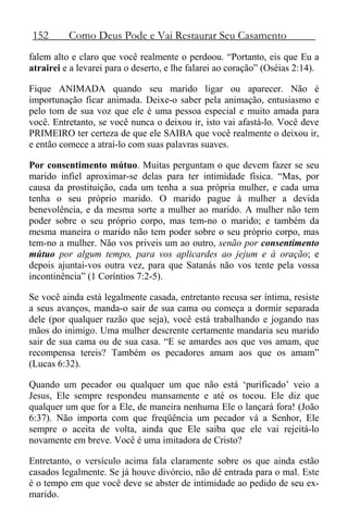 152 Como Deus Pode e Vai Restaurar Seu Casamento
falem alto e claro que você realmente o perdoou. “Portanto, eis que Eu a
atrairei e a levarei para o deserto, e lhe falarei ao coração” (Oséias 2:14).
Fique ANIMADA quando seu marido ligar ou aparecer. Não é
importunação ficar animada. Deixe-o saber pela animação, entusiasmo e
pelo tom de sua voz que ele é uma pessoa especial e muito amada para
você. Entretanto, se você nunca o deixou ir, isto vai afastá-lo. Você deve
PRIMEIRO ter certeza de que ele SAIBA que você realmente o deixou ir,
e então comece a atraí-lo com suas palavras suaves.
Por consentimento mútuo. Muitas perguntam o que devem fazer se seu
marido infiel aproximar-se delas para ter intimidade física. “Mas, por
causa da prostituição, cada um tenha a sua própria mulher, e cada uma
tenha o seu próprio marido. O marido pague à mulher a devida
benevolência, e da mesma sorte a mulher ao marido. A mulher não tem
poder sobre o seu próprio corpo, mas tem-no o marido; e também da
mesma maneira o marido não tem poder sobre o seu próprio corpo, mas
tem-no a mulher. Não vos priveis um ao outro, senão por consentimento
mútuo por algum tempo, para vos aplicardes ao jejum e à oração; e
depois ajuntai-vos outra vez, para que Satanás não vos tente pela vossa
incontinência” (1 Coríntios 7:2-5).
Se você ainda está legalmente casada, entretanto recusa ser íntima, resiste
a seus avanços, manda-o sair de sua cama ou começa a dormir separada
dele (por qualquer razão que seja), você está trabalhando e jogando nas
mãos do inimigo. Uma mulher descrente certamente mandaria seu marido
sair de sua cama ou de sua casa. “E se amardes aos que vos amam, que
recompensa tereis? Também os pecadores amam aos que os amam”
(Lucas 6:32).
Quando um pecador ou qualquer um que não está ‘purificado’ veio a
Jesus, Ele sempre respondeu mansamente e até os tocou. Ele diz que
qualquer um que for a Ele, de maneira nenhuma Ele o lançará fora! (João
6:37). Não importa com que freqüência um pecador vá a Senhor, Ele
sempre o aceita de volta, ainda que Ele saiba que ele vai rejeitá-lo
novamente em breve. Você é uma imitadora de Cristo?
Entretanto, o versículo acima fala claramente sobre os que ainda estão
casados legalmente. Se já houve divórcio, não dê entrada para o mal. Este
é o tempo em que você deve se abster de intimidade ao pedido de seu ex-
marido.
 