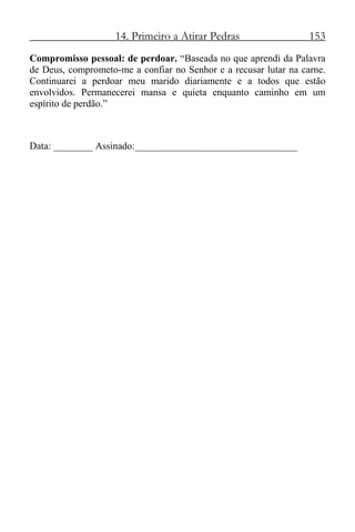 14. Primeiro a Atirar Pedras 153
Compromisso pessoal: de perdoar. “Baseada no que aprendi da Palavra
de Deus, comprometo-me a confiar no Senhor e a recusar lutar na carne.
Continuarei a perdoar meu marido diariamente e a todos que estão
envolvidos. Permanecerei mansa e quieta enquanto caminho em um
espírito de perdão.”
Data: ________ Assinado:_________________________________
 