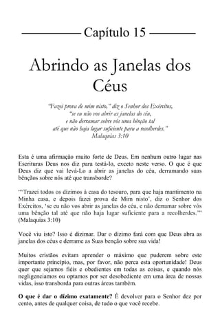 |Capítulo 15 |
Abrindo as Janelas dos
Céus
“Fazei prova de mim nisto,” diz o Senhor dos Exércitos,
“se eu não vos abrir as janelas do céu,
e não derramar sobre vós uma bênção tal
até que não haja lugar suficiente para a recolherdes.”
Malaquias 3:10
Esta é uma afirmação muito forte de Deus. Em nenhum outro lugar nas
Escrituras Deus nos diz para testá-lo, exceto neste verso. O que é que
Deus diz que vai levá-Lo a abrir as janelas do céu, derramando suas
bênçãos sobre nós até que transborde?
“‘Trazei todos os dízimos à casa do tesouro, para que haja mantimento na
Minha casa, e depois fazei prova de Mim nisto’, diz o Senhor dos
Exércitos, ‘se eu não vos abrir as janelas do céu, e não derramar sobre vós
uma bênção tal até que não haja lugar suficiente para a recolherdes.’”
(Malaquias 3:10)
Você viu isto? Isso é dizimar. Dar o dízimo fará com que Deus abra as
janelas dos céus e derrame as Suas benção sobre sua vida!
Muitos cristãos evitam aprender o máximo que puderem sobre este
importante princípio, mas, por favor, não perca esta oportunidade! Deus
quer que sejamos fiéis e obedientes em todas as coisas, e quando nós
negligenciamos ou optamos por ser desobediente em uma área de nossas
vidas, isso transborda para outras áreas também.
O que é dar o dízimo exatamente? É devolver para o Senhor dez por
cento, antes de qualquer coisa, de tudo o que você recebe.
 