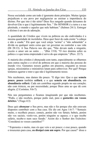 15. Abrindo as Janelas dos Céus 155
Nossa sociedade como um todo é ignorante deste princípio. Muitas igrejas
prejudicam o seu povo por negligenciar ao ensinar a importância do
dízimo. Por que isto é tão sério? Deus fica zangado quando deixamos de
devolver-Lhe o que é legitimamente Seu. " Do SENHOR é a terra e a sua
plenitude, o mundo e aqueles que nele habitam.” (Salmos 24:1). Entregar
o dízimo é um ato de adoração.
A quantidade de Cristãos que vivem na pobreza ou são endividados é a
mesma quantidade de incrédulos. Deus quer fazer de cada crente “a cabeça
e não a cauda.” Ele quer que você esteja “acima” e “não submetido” a
dívida ou qualquer outra coisa que vai governar ou controlar a sua vida
(Dt 28:13). A Sua Palavra nos diz que, "Não devam nada a ninguém,
exceto o amor um ao outro. . . “(Rm 13:8). “O rico domina sobre os
pobres e o que toma emprestado é servo do que empresta.” (Prov. 22:7).
A maioria dos cristãos é abençoada com tanto, especialmente se olharmos
para outras nações e o nível de pobreza em que a maioria das pessoas do
mundo vive. Gastamos nossos ganhos em prazeres, enquanto as nossas
igrejas, missionários e ministérios lutam para sobreviver. Por quê? Porque
tentamos agarrar e reter o que não é legitimamente nosso.
Nós recebemos, mas damos tão pouco. “E digo isto: Que o que semeia
pouco, pouco também ceifará; e o que semeia em abundância, em
abundância ceifará. Cada um contribua segundo propôs no seu coração;
não com tristeza, ou por necessidade; porque Deus ama ao que dá com
alegria. (2 Coríntios. 9:6-7).
Nós nos perguntamos e ficamos imaginando por que não recebemos.
“Pedis, e não recebeis, porque pedis mal, para o gastardes em vossos
deleites.” (Tiago 4:3)
Deus quis abençoar o Seu povo, mas não o fez porque eles não estavam
dispostos contribuir com a Sua casa. Ele diz em Ageu 1:6-7: “‘Semeais
muito, e recolheis pouco; comeis, porém não vos fartais; bebeis, porém
não vos saciais; vestis-vos, porém ninguém se aquece; e o que recebe
salário, recebe-o num saco furado.’ Assim diz o Senhor dos Exércitos:
‘Considerai os vossos caminhos!’”
“‘Esperastes o muito, mas eis que veio a ser pouco; e esse pouco, quando
o trouxestes para casa, eu dissipei com um sopro. Por que causa?’ disse o
 