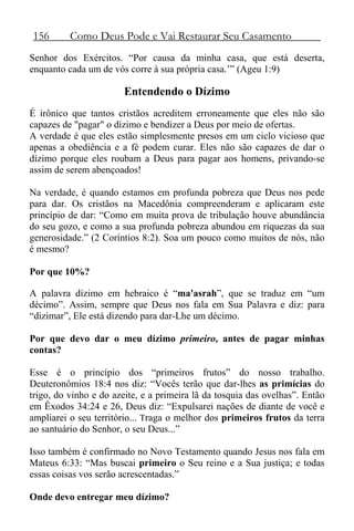156 Como Deus Pode e Vai Restaurar Seu Casamento
Senhor dos Exércitos. “Por causa da minha casa, que está deserta,
enquanto cada um de vós corre à sua própria casa.’” (Ageu 1:9)
Entendendo o Dízimo
É irônico que tantos cristãos acreditem erroneamente que eles não são
capazes de "pagar" o dízimo e bendizer a Deus por meio de ofertas.
A verdade é que eles estão simplesmente presos em um ciclo vicioso que
apenas a obediência e a fé podem curar. Eles não são capazes de dar o
dízimo porque eles roubam a Deus para pagar aos homens, privando-se
assim de serem abençoados!
Na verdade, é quando estamos em profunda pobreza que Deus nos pede
para dar. Os cristãos na Macedônia compreenderam e aplicaram este
princípio de dar: “Como em muita prova de tribulação houve abundância
do seu gozo, e como a sua profunda pobreza abundou em riquezas da sua
generosidade.” (2 Coríntios 8:2). Soa um pouco como muitos de nós, não
é mesmo?
Por que 10%?
A palavra dízimo em hebraico é “ma'asrah”, que se traduz em “um
décimo”. Assim, sempre que Deus nos fala em Sua Palavra e diz: para
“dizimar”, Ele está dizendo para dar-Lhe um décimo.
Por que devo dar o meu dízimo primeiro, antes de pagar minhas
contas?
Esse é o princípio dos “primeiros frutos” do nosso trabalho.
Deuteronômios 18:4 nos diz: “Vocês terão que dar-lhes as primícias do
trigo, do vinho e do azeite, e a primeira lã da tosquia das ovelhas”. Então
em Êxodos 34:24 e 26, Deus diz: “Expulsarei nações de diante de você e
ampliarei o seu território... Traga o melhor dos primeiros frutos da terra
ao santuário do Senhor, o seu Deus...”
Isso também é confirmado no Novo Testamento quando Jesus nos fala em
Mateus 6:33: “Mas buscai primeiro o Seu reino e a Sua justiça; e todas
essas coisas vos serão acrescentadas.”
Onde devo entregar meu dízimo?
 