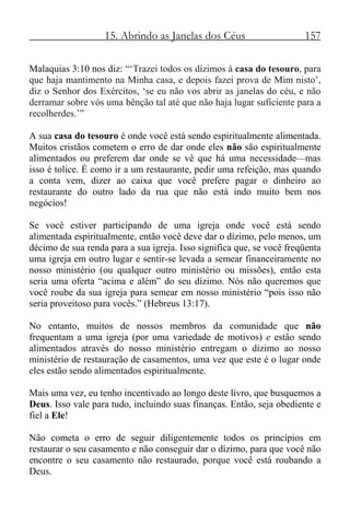 15. Abrindo as Janelas dos Céus 157
Malaquias 3:10 nos diz: “‘Trazei todos os dízimos à casa do tesouro, para
que haja mantimento na Minha casa, e depois fazei prova de Mim nisto’,
diz o Senhor dos Exércitos, ‘se eu não vos abrir as janelas do céu, e não
derramar sobre vós uma bênção tal até que não haja lugar suficiente para a
recolherdes.’”
A sua casa do tesouro é onde você está sendo espiritualmente alimentada.
Muitos cristãos cometem o erro de dar onde eles não são espiritualmente
alimentados ou preferem dar onde se vê que há uma necessidade—mas
isso é tolice. É como ir a um restaurante, pedir uma refeição, mas quando
a conta vem, dizer ao caixa que você prefere pagar o dinheiro ao
restaurante do outro lado da rua que não está indo muito bem nos
negócios!
Se você estiver participando de uma igreja onde você está sendo
alimentada espiritualmente, então você deve dar o dízimo, pelo menos, um
décimo de sua renda para a sua igreja. Isso significa que, se você freqüenta
uma igreja em outro lugar e sentir-se levada a semear financeiramente no
nosso ministério (ou qualquer outro ministério ou missões), então esta
seria uma oferta “acima e além” do seu dízimo. Nós não queremos que
você roube da sua igreja para semear em nosso ministério “pois isso não
seria proveitoso para vocês.” (Hebreus 13:17).
No entanto, muitos de nossos membros da comunidade que não
frequentam a uma igreja (por uma variedade de motivos) e estão sendo
alimentados através do nosso ministério entregam o dízimo ao nosso
ministério de restauração de casamentos, uma vez que este é o lugar onde
eles estão sendo alimentados espiritualmente.
Mais uma vez, eu tenho incentivado ao longo deste livro, que busquemos a
Deus. Isso vale para tudo, incluindo suas finanças. Então, seja obediente e
fiel a Ele!
Não cometa o erro de seguir diligentemente todos os princípios em
restaurar o seu casamento e não conseguir dar o dízimo, para que você não
encontre o seu casamento não restaurado, porque você está roubando a
Deus.
 