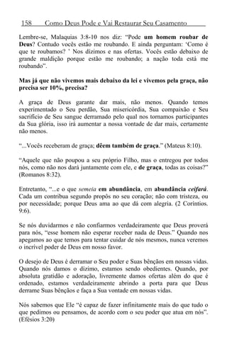 158 Como Deus Pode e Vai Restaurar Seu Casamento
Lembre-se, Malaquias 3:8-10 nos diz: “Pode um homem roubar de
Deus? Contudo vocês estão me roubando. E ainda perguntam: ‘Como é
que te roubamos? ’ Nos dízimos e nas ofertas. Vocês estão debaixo de
grande maldição porque estão me roubando; a nação toda está me
roubando”.
Mas já que não vivemos mais debaixo da lei e vivemos pela graça, não
precisa ser 10%, precisa?
A graça de Deus garante dar mais, não menos. Quando temos
experimentado o Seu perdão, Sua misericórdia, Sua compaixão e Seu
sacrifício de Seu sangue derramado pelo qual nos tornamos participantes
da Sua glória, isso irá aumentar a nossa vontade de dar mais, certamente
não menos.
“...Vocês receberam de graça; dêem também de graça.” (Mateus 8:10).
“Aquele que não poupou a seu próprio Filho, mas o entregou por todos
nós, como não nos dará juntamente com ele, e de graça, todas as coisas?”
(Romanos 8:32).
Entretanto, “...e o que semeia em abundância, em abundância ceifará.
Cada um contribua segundo propôs no seu coração; não com tristeza, ou
por necessidade; porque Deus ama ao que dá com alegria. (2 Coríntios.
9:6).
Se nós duvidarmos e não confiarmos verdadeiramente que Deus proverá
para nós, “esse homem não esperar receber nada de Deus.” Quando nos
apegamos ao que temos para tentar cuidar de nós mesmos, nunca veremos
o incrível poder de Deus em nosso favor.
O desejo de Deus é derramar o Seu poder e Suas bênçãos em nossas vidas.
Quando nós damos o dízimo, estamos sendo obedientes. Quando, por
absoluta gratidão e adoração, livremente damos ofertas além do que é
ordenado, estamos verdadeiramente abrindo a porta para que Deus
derrame Suas bênçãos e faça a Sua vontade em nossas vidas.
Nós sabemos que Ele “é capaz de fazer infinitamente mais do que tudo o
que pedimos ou pensamos, de acordo com o seu poder que atua em nós”.
(Efésios 3:20)
 