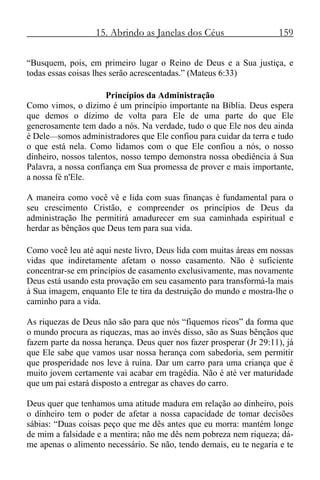 15. Abrindo as Janelas dos Céus 159
“Busquem, pois, em primeiro lugar o Reino de Deus e a Sua justiça, e
todas essas coisas lhes serão acrescentadas.” (Mateus 6:33)
Princípios da Administração
Como vimos, o dízimo é um princípio importante na Bíblia. Deus espera
que demos o dízimo de volta para Ele de uma parte do que Ele
generosamente tem dado a nós. Na verdade, tudo o que Ele nos deu ainda
é Dele—somos administradores que Ele confiou para cuidar da terra e tudo
o que está nela. Como lidamos com o que Ele confiou a nós, o nosso
dinheiro, nossos talentos, nosso tempo demonstra nossa obediência à Sua
Palavra, a nossa confiança em Sua promessa de prover e mais importante,
a nossa fé n'Ele.
A maneira como você vê e lida com suas finanças é fundamental para o
seu crescimento Cristão, e compreender os princípios de Deus da
administração lhe permitirá amadurecer em sua caminhada espiritual e
herdar as bênçãos que Deus tem para sua vida.
Como você leu até aqui neste livro, Deus lida com muitas áreas em nossas
vidas que indiretamente afetam o nosso casamento. Não é suficiente
concentrar-se em princípios de casamento exclusivamente, mas novamente
Deus está usando esta provação em seu casamento para transformá-la mais
à Sua imagem, enquanto Ele te tira da destruição do mundo e mostra-lhe o
caminho para a vida.
As riquezas de Deus não são para que nós “fiquemos ricos” da forma que
o mundo procura as riquezas, mas ao invés disso, são as Suas bênçãos que
fazem parte da nossa herança. Deus quer nos fazer prosperar (Jr 29:11), já
que Ele sabe que vamos usar nossa herança com sabedoria, sem permitir
que prosperidade nos leve à ruína. Dar um carro para uma criança que é
muito jovem certamente vai acabar em tragédia. Não é até ver maturidade
que um pai estará disposto a entregar as chaves do carro.
Deus quer que tenhamos uma atitude madura em relação ao dinheiro, pois
o dinheiro tem o poder de afetar a nossa capacidade de tomar decisões
sábias: “Duas coisas peço que me dês antes que eu morra: mantém longe
de mim a falsidade e a mentira; não me dês nem pobreza nem riqueza; dá-
me apenas o alimento necessário. Se não, tendo demais, eu te negaria e te
 