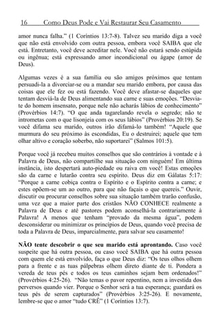 16 Como Deus Pode e Vai Restaurar Seu Casamento
amor nunca falha.” (1 Coríntios 13:7-8). Talvez seu marido diga a você
que não está envolvido com outra pessoa, embora você SAIBA que ele
está. Entretanto, você deve acreditar nele. Você não estará sendo estúpida
ou ingênua; está expressando amor incondicional ou ágape (amor de
Deus).
Algumas vezes é a sua família ou são amigos próximos que tentam
persuadi-la a divorciar-se ou a mandar seu marido embora, por causa das
coisas que ele fez ou está fazendo. Você deve afastar-se daqueles que
tentam desviá-la de Deus alimentando sua carne e suas emoções. “Desvia-
te do homem insensato, porque nele não acharás lábios de conhecimento”
(Provérbios 14:7). “O que anda tagarelando revela o segredo; não te
intrometas com o que lisonjeia com os seus lábios” (Provérbios 20:19). Se
você difama seu marido, outros irão difamá-lo também! “Aquele que
murmura do seu próximo às escondidas, Eu o destruirei; aquele que tem
olhar altivo e coração soberbo, não suportarei” (Salmos 101:5).
Porque você já recebeu muitos conselhos que são contrários à vontade e à
Palavra de Deus, não compartilhe sua situação com ninguém! Em última
instância, isto despertará auto-piedade ou raiva em você! Estas emoções
são da carne e lutarão contra seu espírito. Deus diz em Gálatas 5:17:
“Porque a carne cobiça contra o Espírito e o Espírito contra a carne; e
estes opõem-se um ao outro, para que não façais o que quereis.” Ouvir,
discutir ou procurar conselhos sobre sua situação também trarão confusão,
uma vez que a maior parte dos cristãos NÃO CONHECE realmente a
Palavra de Deus e até pastores podem aconselhá-la contrariamente à
Palavra! A menos que tenham “provado da mesma água”, podem
desconsiderar ou minimizar os princípios de Deus, quando você precisa de
toda a Palavra de Deus, imparcialmente, para salvar seu casamento!
NÃO tente descobrir o que seu marido está aprontando. Caso você
suspeite que há outra pessoa, ou caso você SAIBA que há outra pessoa
com quem ele está envolvido, faça o que Deus diz: “Os teus olhos olhem
para a frente e as tuas pálpebras olhem direto diante de ti. Pondera a
vereda de teus pés e todos os teus caminhos sejam bem ordenados!”
(Provérbios 4:25-26). “Não temas o pavor repentino, nem a investida dos
perversos quando vier. Porque o Senhor será a tua esperança; guardará os
teus pés de serem capturados” (Provérbios 3:25-26). E novamente,
lembre-se que o amor “tudo CRÊ” (1 Coríntios 13:7).
 