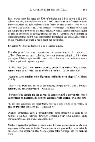 15. Abrindo as Janelas dos Céus 161
Para provar isso, há cerca de 500 referências na Bíblia sobre a fé e 500
sobre a oração, mas existem mais de 2.000 versos que se referem às nossas
finanças! Além das leis espirituais que foram criadas quando Deus criou o
universo (ver capítulo 1), Deus também estabeleceu leis financeiras, que
ele compartilhou conosco em Sua Palavra. Nós nos beneficiamos ao seguir
as leis ou sofremos as consequências se não o fizermos. Não importa se
somos ignorantes sobre elas, ou optamos por rejeitá-las; essas leis, como a
lei da gravidade, existem e não podem ser debatidas.
Princípio #1: Nós colhemos o que nós plantamos.
Um dos princípios mais importantes no gerenciamento é a semear e
colher. Para colher uma colheita, devemos semear primeiro. Há muitas
passagens bíblicas que nos dão uma visão sobre o assunto sobre semear e
colher. Aqui estão apenas algumas:
“E digo isto: Que o que semeia pouco, pouco também ceifará; e o que
semeia em abundância, em abundância ceifará.” (2 Coríntios 9:6)
“Aqueles que semeiam com lágrimas, colherão com alegria.” (Salmos
126:5)
“Não erreis: Deus não se deixa escarnecer; porque tudo o que o homem
semear, isso também ceifará.” (Gálatas 6:7)
“Porque o que semeia na sua carne, da carne ceifará a corrupção; mas o
que semeia no Espírito, do Espírito ceifará a vida eterna.” (Gálatas 6:8)
“E não nos cansemos de fazer bem, porque a seu tempo ceifaremos, se
não houvermos desfalecido.” (Gálatas 6:9)
Quando semeamos com o entendimento deste princípio e com fé no
Senhor e na Sua Palavra, devemos esperar ceifar uma colheita onde
semeamos! Isso é realmente emocionante!
Nenhum agricultor gastaria o tempo ou o dinheiro para semear, se ele não
esperasse ceifar uma colheita. Além disso, se ele quer colher uma safra de
milho, ele iria semear milho. Se ele queria colher o trigo, ele iria semear
trigo.
 