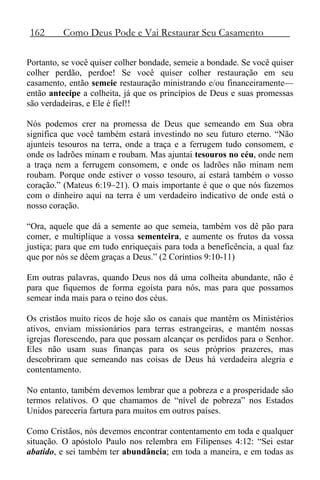 162 Como Deus Pode e Vai Restaurar Seu Casamento
Portanto, se você quiser colher bondade, semeie a bondade. Se você quiser
colher perdão, perdoe! Se você quiser colher restauração em seu
casamento, então semeie restauração ministrando e/ou financeiramente—
então antecipe a colheita, já que os princípios de Deus e suas promessas
são verdadeiras, e Ele é fiel!!
Nós podemos crer na promessa de Deus que semeando em Sua obra
significa que você também estará investindo no seu futuro eterno. “Não
ajunteis tesouros na terra, onde a traça e a ferrugem tudo consomem, e
onde os ladrões minam e roubam. Mas ajuntai tesouros no céu, onde nem
a traça nem a ferrugem consomem, e onde os ladrões não minam nem
roubam. Porque onde estiver o vosso tesouro, aí estará também o vosso
coração.” (Mateus 6:19–21). O mais importante é que o que nós fazemos
com o dinheiro aqui na terra é um verdadeiro indicativo de onde está o
nosso coração.
“Ora, aquele que dá a semente ao que semeia, também vos dê pão para
comer, e multiplique a vossa sementeira, e aumente os frutos da vossa
justiça; para que em tudo enriqueçais para toda a beneficência, a qual faz
que por nós se dêem graças a Deus.” (2 Coríntios 9:10-11)
Em outras palavras, quando Deus nos dá uma colheita abundante, não é
para que fiquemos de forma egoísta para nós, mas para que possamos
semear inda mais para o reino dos céus.
Os cristãos muito ricos de hoje são os canais que mantêm os Ministérios
ativos, enviam missionários para terras estrangeiras, e mantém nossas
igrejas florescendo, para que possam alcançar os perdidos para o Senhor.
Eles não usam suas finanças para os seus próprios prazeres, mas
descobriram que semeando nas coisas de Deus há verdadeira alegria e
contentamento.
No entanto, também devemos lembrar que a pobreza e a prosperidade são
termos relativos. O que chamamos de “nível de pobreza” nos Estados
Unidos pareceria fartura para muitos em outros países.
Como Cristãos, nós devemos encontrar contentamento em toda e qualquer
situação. O apóstolo Paulo nos relembra em Filipenses 4:12: “Sei estar
abatido, e sei também ter abundância; em toda a maneira, e em todas as
 