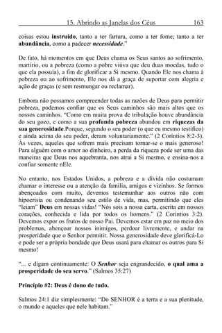 15. Abrindo as Janelas dos Céus 163
coisas estou instruído, tanto a ter fartura, como a ter fome; tanto a ter
abundância, como a padecer necessidade.”
De fato, há momentos em que Deus chama os Seus santos ao sofrimento,
martírio, ou a pobreza (como a pobre viúva que deu duas moedas, tudo o
que ela possuía), a fim de glorificar a Si mesmo. Quando Ele nos chama à
pobreza ou ao sofrimento, Ele nos dá a graça de suportar com alegria e
ação de graças (e sem resmungar ou reclamar).
Embora não possamos compreender todas as razões de Deus para permitir
pobreza, podemos confiar que os Seus caminhos são mais altos que os
nossos caminhos. “Como em muita prova de tribulação houve abundância
do seu gozo, e como a sua profunda pobreza abundou em riquezas da
sua generosidade.Porque, segundo o seu poder (o que eu mesmo testifico)
e ainda acima do seu poder, deram voluntariamente.” (2 Coríntios 8:2-3).
Às vezes, aqueles que sofrem mais precisam tornar-se o mais generoso!
Para alguém com o amor ao dinheiro, a perda da riqueza pode ser uma das
maneiras que Deus nos aquebranta, nos atrai a Si mesmo, e ensina-nos a
confiar somente nEle.
No entanto, nos Estados Unidos, a pobreza e a dívida não costumam
chamar o interesse ou a atenção da família, amigos e vizinhos. Se formos
abençoados com muito, devemos testemunhar aos outros não com
hipocrisia ou condenando seu estilo de vida, mas, permitindo que eles
“leiam” Deus em nossas vidas! “Nós sois a nossa carta, escrita em nossos
corações, conhecida e lida por todos os homens.” (2 Coríntios 3:2).
Devemos expor os frutos de nosso Pai. Devemos estar em paz no meio dos
problemas, abençoar nossos inimigos, perdoar livremente, e andar na
prosperidade que o Senhor permitir. Nossa generosidade deve glorificá-Lo
e pode ser a própria bondade que Deus usará para chamar os outros para Si
mesmo!
“... e digam continuamente: O Senhor seja engrandecido, o qual ama a
prosperidade do seu servo.” (Salmos 35:27)
Princípio #2: Deus é dono de tudo.
Salmos 24:1 diz simplesmente: “Do SENHOR é a terra e a sua plenitude,
o mundo e aqueles que nele habitam.”
 