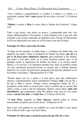 164 Como Deus Pode e Vai Restaurar Seu Casamento
“Tua é, Senhor, a magnificência, e o poder, e a honra, e a vitória, e a
majestade; porque Teu é tudo quanto há nos céus e na terra” (1 Crônicas
29:11)
“Minha é a prata, e Meu é o ouro, disse o Senhor dos Exércitos.” (Ageu
2:8)
Tudo o que temos, seja muito ou pouco, é emprestado para nós—nós
somos administradores. Novamente, é como lidamos com o que tem sido
confiado a nós (como explicado na parábola Lucas 16) que irá determinar
se Ele nos abençoará com mais ou se Ele tirará o que nós já temos.
Princípio #3: Deus é provedor de tudo.
“E digas no teu coração: A minha força, e a fortaleza da minha mão, me
adquiriu este poder. Antes te lembrarás do Senhor teu Deus, que ele é o
que te dá força para adquirires riqueza; para confirmar a sua aliança,
que jurou a teus pais, como se vê neste dia.Será, porém, que, se de
qualquer modo te esqueceres do Senhor teu Deus, e se ouvires outros
deuses, e os servires, e te inclinares perante eles, hoje eu testifico contra
vós que certamente perecereis.Como as nações que o Senhor destruiu
diante de vós, assim vós perecereis, porquanto não queríeis obedecer à voz
do Senhor vosso Deus.” (Deuteronômio 8:17-20)
“Porque quem sou eu, e quem é o meu povo, para que pudéssemos
oferecer voluntariamente coisas semelhantes? Porque tudo vem de Ti, e
do que é Teu to damos. Porque somos estrangeiros diante de Ti, e
peregrinos como todos os nossos pais; como a sombra são os nossos dias
sobre a terra, e sem ti não há esperança. Senhor, nosso Deus, toda esta
abundância, que preparamos, para Te edificar uma casa ao Teu santo
nome, vem da Tua mão, e é toda Tua. (1 Crônicas 29:14-16)
“O meu Deus, segundo as Suas riquezas, suprirá todas as vossas
necessidades em glória, por Cristo Jesus.” (Filipenses 4:19)
Seja o que você ganhou no seu trabalho ou o que foi dado a você, quem
foi a Fonte de tudo o que você tem? Deus.
Princípio #4: Deus quer a primeira parte do que Ele dá a você.
 