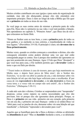 15. Abrindo as Janelas dos Céus 165
Muitos cristãos contribuem em suas igrejas e para outra de organização de
caridade, mas não são abençoados porque eles não entendem este
importante princípio. Deus é claro ao longo de toda a Bíblia que Ele quer
ser o primeiro em todas as áreas de sua vida.
Se você paga as suas contas antes de retornar a primeira parte de volta
para Ele, Deus não é o primeiro na sua vida e você terá perdido a bênção.
Nós aprendemos no capítulo 5, “Primeiro Amor”, que Deus tira de nós o
que colocamos na frente Dele.
“Honra ao Senhor com os teus bens, e com a primeira parte de todos os
teus ganhos; e se encherão os teus celeiros, e transbordarão de vinho os
teus lagares.” (Provérbios 3:9-10). O princípio é claro; nós devemos dar a
Deus primeiramente.
Muitas vezes, quando os cristãos começam a considerar o dízimo, eles não
conseguem entendem como podem dizimar uma vez que mal estão
conseguindo pagar as contas. Isso é porque eles também são ignorantes ao
que tem acontecido em suas finanças. Ageu 1:9 diz que Deus “dissipará” o
que você traz para casa, e Ele também permite que o devorador venha e
tome o que era Dele por direito.
“‘Trazei todos os dízimos à casa do tesouro, para que haja mantimento na
Minha casa, e depois fazei prova de Mim nisto’, diz o Senhor dos
Exércitos, ‘se eu não vos abrir as janelas do céu, e não derramar sobre vós
uma bênção tal até que não haja lugar suficiente para a recolherdes. E por
causa de vós repreenderei o devorador, e ele não destruirá os frutos da
vossa terra; e a vossa vide no campo não será estéril’, diz o Senhor dos
Exércitos.” (Malaquias 3:10-11)
A cada mês sem dar o dízimo, Cristãos se surpreendem com “inesperadas”
despesas, coisas como reparos ou outras necessidades que eles não
previram. Isto só porque eles são ignorantes deste princípio. Porque, se
Deus é o primeiro em sua vida—primeiro em seu coração, pela primeira
vez em seu dia, e primeiro em suas finanças—então (e só então) Deus vai
“abrir para você as janelas do céu, derramar sobre vós uma bênção até que
transborde”, e fielmente “repreender o devorador para você”.
Aqueles que se humilham para dar a Deus o dízimo e ofertas se deleitarão
na abundância de paz! “Mas os humildes herdarão a terra, e se deleitarão
 
