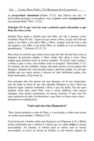 166 Como Deus Pode e Vai Restaurar Seu Casamento
na prosperidade abundante”(Salmo 37:11). Sua Palavra nos diz: “A
adversidade persegue os pecadores, mas os justos serão recompensados
com prosperidade "(Prov. 13:21).
Princípio #5: O que você faz com a primeira parte determina o que
Deus faz com o resto.
Quando Deus pediu a Abraão para Seu filho, ele não o poupou; como
resultado, Deus lhe diz: “Agora sei que temes a Deus, já que você não me
negou o teu filho, o teu único filho, a Mim... porque você fez isso e não
me negaste o teu filho, o teu único filho, na verdade eu vou te abençoar
grandemente...” (Gêneses 22:12, 17).
Deus disse ao exército que tomou Jericó que eles não deviam ficar com os
despojos da primeira cidade, e Deus, então, lhes daria o resto. Deus
sempre quer primeiro testar os nossos corações. “O crisol é para a prata e
o forno é para o ouro, mas Senhor testa os corações” (Provérbios 17:3).
No entanto, um dos soldados, Aquin, não pode resistir e levou alguns dos
despojos. Quando eles estavam para tomar a próxima cidade, Ai, em uma
batalha que era muito menor e deveria ter sido facilmente ganha, eles
foram derrotados. (Veja Josué 6).
Este princípio não está apenas em suas finanças, ou na sua restauração,
mas em todas as áreas de sua vida. Quando falhamos ao dar a Deus em
primeiro lugar, estamos roubando a Deus o que Ele pediu. Ele não quer
nenhum outro deus antes Dele: nem o nosso dinheiro, nem nossos
cônjuges, nem nossos casamentos, ou nossas carreiras. O que você faz
com o primeiro de tudo, irá determinar o que Deus vai fazer com o resto—
abençoá-lo ou amaldiçoá-lo.
Você está em crise financeira?
“Mas, buscai primeiro o reino de Deus, e a sua justiça, e todas estas coisas
vos serão acrescentadas.” (Mateus 6:33)
Você já buscou o Senhor sobre suas finanças? em Filipenses 4:19, a Bíblia
ensina claramente que o Senhor é o único que vai suprir todas as nossas
necessidades. No entanto, se formos para os outros com as nossas
necessidades ao invés de buscar ao Senhor, se não formos capazes de
 