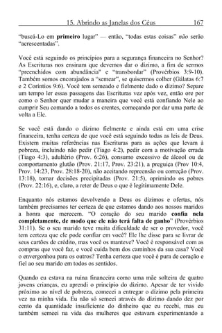 15. Abrindo as Janelas dos Céus 167
“buscá-Lo em primeiro lugar” — então, “todas estas coisas” não serão
“acrescentadas”.
Você está seguindo os princípios para a segurança financeira no Senhor?
As Escrituras nos ensinam que devemos dar o dízimo, a fim de sermos
“preenchidos com abundância" e “transbordar” (Provérbios 3:9-10).
Também somos encorajados a “semear”, se quisermos colher (Gálatas 6:7
e 2 Coríntios 9:6). Você tem semeado e fielmente dado o dízimo? Separe
um tempo ler essas passagens das Escrituras vez após vez, então ore por
como o Senhor quer mudar a maneira que você está confiando Nele ao
cumprir Seu comando a todos os crentes, começando por dar uma parte de
volta a Ele.
Se você está dando o dízimo fielmente e ainda está em uma crise
financeira, tenha certeza de que você está seguindo todas as leis de Deus.
Existem muitas referências nas Escrituras para as ações que levam à
pobreza, incluindo não pedir (Tiago 4:2), pedir com a motivação errada
(Tiago 4:3), adultério (Prov. 6:26), consumo excessivo de álcool ou de
comportamento glutão (Prov. 21:17, Prov. 23:21), a preguiça (Prov 10:4,
Prov. 14:23, Prov. 28:18-20), não aceitando repreensão ou correção (Prov.
13:18), tomar decisões precipitadas (Prov. 21:5), oprimindo os pobres
(Prov. 22:16), e, claro, a reter de Deus o que é legitimamente Dele.
Enquanto nós estamos devolvendo a Deus os dízimos e ofertas, nós
também precisamos ter certeza de que estamos dando aos nossos maridos
a honra que merecem. “O coração do seu marido confia nela
completamente, de modo que ele não terá falta de ganho” (Provérbios
31:11). Se o seu marido teve muita dificuldade de ser o provedor, você
tem certeza que ele pode confiar em você? Ele lhe disse para se livrar de
seus cartões de crédito, mas você os manteve? Você é responsável com as
compras que você faz, e você cuida bem dos caminhos da sua casa? Você
o envergonhou para os outros? Tenha certeza que você é pura de coração e
fiel ao seu marido em todos os sentidos.
Quando eu estava na ruína financeira como uma mãe solteira de quatro
jovens crianças, eu aprendi o princípio do dízimo. Apesar de ter vivido
próximo ao nível de pobreza, comecei a entregar o dízimo pela primeira
vez na minha vida. Eu não só semeei através do dízimo dando dez por
cento da quantidade insuficiente do dinheiro que eu recebi, mas eu
também semeei na vida das mulheres que estavam experimentando a
 