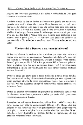 168 Como Deus Pode e Vai Restaurar Seu Casamento
tragédia em suas vidas (contando a elas sobre a capacidade de Deus para
restaurar seus casamentos).
A minha atitude de dar ao Senhor estabeleceu um padrão em nossa casa,
quando meu marido tinha ido embora. Deus honrou isso, levando meu
marido a dar dízimo logo depois que ele voltou para casa sem que eu
dissesse nada! Se você está lutando com a ideia do dízimo, o que pode
ajudá-la é saber que Deus é dono de tudo o que temos, e é só por causa
Dele que nos foi dado o “poder para fazer riqueza, para confirmar a Sua
aliança” com a gente. (Deut. 8:18). Portanto, você precisa se certificar de
que você dá a Ele primeiro e confirmar que Ele é o primeiro em sua
vida!
Você servirá a Deus ou a marmom (dinheiro)?
Muitos se afastam de ensinar sobre o dízimo por causa dos abusos e
porque não querem ser considerados “caçadores de dinheiro”, mas isso
não elimina a verdade na mensagem. Busque a verdade você mesma.
Teste-O para ver se Ele é fiel à Sua promessa. Dê a Deus em primeiro
lugar, o dízimo para Sua casa do tesouro (onde você é espiritualmente
alimentada), e veja se sua vida mudará e se você será abençoada em todas
as áreas de sua vida.
Deus é o único que provê para o nosso ministério e para a nossa família.
Semeamos nas vidas daqueles que estão de coração partido e regamos com
apoio contínuo através da nossa comunidade, mas é Deus quem traz o
sustento. Nós não buscamos a ninguém para suprir as nossas necessidades,
somente a Deus.
Deixar de ensinar corretamente um princípio tão importante seria deixar
de alimentar as ovelhas e pastorear aqueles que estão vindo para nossa
receber ajuda, apoio e direção.
Jesus disse para alimentar Suas ovelhas, e Deus disse em Oséias que a Seu
povo morreu por falta de conhecimento (Oséias 4:6). Muitos dos que
chegam até nós são novos cristãos ou participaram de uma igreja onde este
princípio, e outros princípios da restauração, não são ensinados. Nosso
trabalho é fazer discípulos do Senhor, dar-lhes as ferramentas de que
precisam para transformar suas vidas.
 