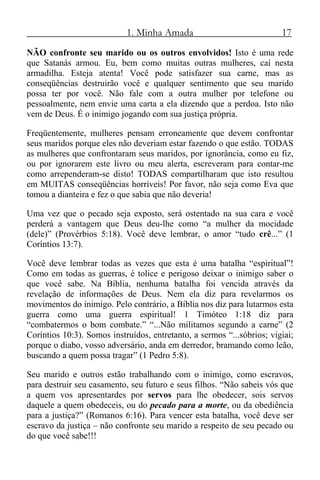 1. Minha Amada 17
NÃO confronte seu marido ou os outros envolvidos! Isto é uma rede
que Satanás armou. Eu, bem como muitas outras mulheres, caí nesta
armadilha. Esteja atenta! Você pode satisfazer sua carne, mas as
conseqüências destruirão você e qualquer sentimento que seu marido
possa ter por você. Não fale com a outra mulher por telefone ou
pessoalmente, nem envie uma carta a ela dizendo que a perdoa. Isto não
vem de Deus. É o inimigo jogando com sua justiça própria.
Freqüentemente, mulheres pensam erroneamente que devem confrontar
seus maridos porque eles não deveriam estar fazendo o que estão. TODAS
as mulheres que confrontaram seus maridos, por ignorância, como eu fiz,
ou por ignorarem este livro ou meu alerta, escreveram para contar-me
como arrependeram-se disto! TODAS compartilharam que isto resultou
em MUITAS conseqüências horríveis! Por favor, não seja como Eva que
tomou a dianteira e fez o que sabia que não deveria!
Uma vez que o pecado seja exposto, será ostentado na sua cara e você
perderá a vantagem que Deus deu-lhe como “a mulher da mocidade
(dele)” (Provérbios 5:18). Você deve lembrar, o amor “tudo crê...” (1
Coríntios 13:7).
Você deve lembrar todas as vezes que esta é uma batalha “espiritual”!
Como em todas as guerras, é tolice e perigoso deixar o inimigo saber o
que você sabe. Na Bíblia, nenhuma batalha foi vencida através da
revelação de informações de Deus. Nem ela diz para revelarmos os
movimentos do inimigo. Pelo contrário, a Bíblia nos diz para lutarmos esta
guerra como uma guerra espiritual! 1 Timóteo 1:18 diz para
“combatermos o bom combate.” “...Não militamos segundo a carne” (2
Coríntios 10:3). Somos instruídos, entretanto, a sermos “...sóbrios; vigiai;
porque o diabo, vosso adversário, anda em derredor, bramando como leão,
buscando a quem possa tragar” (1 Pedro 5:8).
Seu marido e outros estão trabalhando com o inimigo, como escravos,
para destruir seu casamento, seu futuro e seus filhos. “Não sabeis vós que
a quem vos apresentardes por servos para lhe obedecer, sois servos
daquele a quem obedeceis, ou do pecado para a morte, ou da obediência
para a justiça?” (Romanos 6:16). Para vencer esta batalha, você deve ser
escravo da justiça – não confronte seu marido a respeito de seu pecado ou
do que você sabe!!!
 