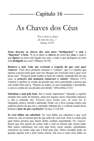 |Capítulo 16 |
As Chaves dos Céus
“Eu te darei as chaves
do reino dos céus...”
Mateus 16:19
Jesus deu-nos as chaves dos céus para “desligarmos” o mal e
“ligarmos” o bem. “E eu te darei as chaves do reino dos céus; e tudo o
que ligares na terra será ligado nos céus, e tudo o que desligares na terra
será desligado nos céus” (Mateus 16:19).
Remova o mal. Ache um versículo a respeito do que você quer
remover. Você deve primeiro amarrar o “valente”, que é o espírito que
oprime a pessoa pela qual você ora. Busque um versículo com o qual você
possa orar. “Ninguém pode roubar os bens do valente, entrando-lhe em sua
casa, se primeiro não maniatar (amarrar) o valente” (Marcos 3:27).
Amarrar e quebrar as cordas do pecado que está controlando a pessoa que
está sendo feita cativa. “Quanto ao ímpio, as suas iniqüidades o prenderão,
e com as cordas do seu pecado será detido.” (Provérbios 5:22)
Substitua o mal pelo bem. Isto é muito importante! “Quando o espírito
imundo tem saído do homem, anda por lugares secos, buscando repouso;
e, não o achando, diz: Tornarei para minha casa, de onde saí. E,
chegando, acha-a varrida e adornada. Então vai, e leva consigo outros sete
espíritos piores do que ele e, entrando, habitam ali; e o último estado desse
homem é pior do que o primeiro” (Lucas 11:24-26).
Se você falhar em substituir. Se você falhar em substituir o que você
removeu, isto se tornará pior do que antes de você orar. Esta é a razão pela
qual tantas pessoas que fazem dietas acabam engordando. Os ‘experts’
dizem que eles param de comer todo o mal ou tentam não comer nada.
Mas nunca substituem isto com algo bom, como oração, caminhadas,
exercícios ou comer algo que é bom para eles. Outro exemplo pode ser
quando alguém tem a pele muito oleosa. Ela lava o rosto com sabão ou
 