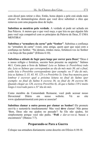 16. As Chaves dos Céus 171
com álcool para retirar o óleo. Então, horas depois a pele está ainda mais
oleosa! Os dermatologistas dizem que você deve substituir o óleo que
removeu com uma pequena dose de loção.
Substitua as mentiras pela verdade. A verdade só pode ser achada em
Sua Palavra. A menos que o que você ouça, o que leia ou que alguém fale
para você seja compatível com os princípios da Palavra de Deus, É UMA
MENTIRA!
Substitua a “armadura da carne” pelo “Senhor”. Substitua a confiança
na “armadura da carne” (você, uma amiga, quem quer que seja) com a
confiança no Senhor. “No demais, irmãos meus, fortalecei-vos no Senhor
e na força do Seu poder” (Efésios 6:10).
Substitua a atitude de fugir para longe por correr para Deus! “Deus é
o nosso refúgio e fortaleza, socorro bem presente na angústia.” Salmos
46:1. Corra para o livro de Salmos! Leia os Salmos (e Provérbios) todo
dia. Leia os Salmos que correspondem ao dia do mês mais 30, até o final,
então leia o Provérbio correspondente (por exemplo: no 5º dia do mês,
leia os Salmos 5, 35, 65, 95, 125 e o Provérbio 5). Uma boa maneira para
lembrar é escrever qual a próxima leitura no final do Salmo (por
exemplo: no final do Salmo 6 escreva 36, no final do 36 escreva 66.
Quando chegar ao 126, escreva Provérbio 6). Já que o Salmo 119 é muito
longo é reservado para o 31º dia do mês.
Como membro da Comunidade Restaurar, você pode acessar nosso
Devocional Diário em nosso website. Vá ao site
www.ajudamatrimonial.com para se associar!
Substitua clamar a outra pessoa por clamar ao Senhor! Ele promete
ouvi-la e sustentá-la imediatamente! Mas você deve clamar! Não pense
‘Bem, Deus não me ajudou no passado’! Se Ele não ajudou, foi
simplesmente porque você não pediu. “Pedi e dar-se-vos-á; buscai e
encontrareis” (Mateus 7:7).
Preparando-se Para a Guerra
Coloque sua armadura diariamente como descrito em Efésios 6:10-18.
 