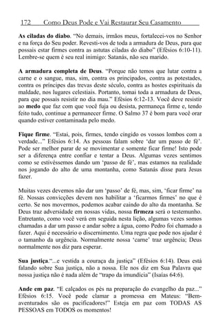172 Como Deus Pode e Vai Restaurar Seu Casamento
As ciladas do diabo. “No demais, irmãos meus, fortalecei-vos no Senhor
e na força do Seu poder. Revesti-vos de toda a armadura de Deus, para que
possais estar firmes contra as astutas ciladas do diabo” (Efésios 6:10-11).
Lembre-se quem é seu real inimigo: Satanás, não seu marido.
A armadura completa de Deus. “Porque não temos que lutar contra a
carne e o sangue, mas, sim, contra os principados, contra as potestades,
contra os príncipes das trevas deste século, contra as hostes espirituais da
maldade, nos lugares celestiais. Portanto, tomai toda a armadura de Deus,
para que possais resistir no dia mau.” Efésios 6:12-13. Você deve resistir
ao medo que faz com que você fuja ou desista, permaneça firme e, tendo
feito tudo, continue a permanecer firme. O Salmo 37 é bom para você orar
quando estiver contaminada pelo medo.
Fique firme. “Estai, pois, firmes, tendo cingido os vossos lombos com a
verdade...” Efésios 6:14. As pessoas falam sobre ‘dar um passo de fé’.
Pode ser melhor parar de se movimentar e somente ficar firme! Isto pode
ser a diferença entre confiar e tentar a Deus. Algumas vezes sentimos
como se estivéssemos dando um ‘passo de fé’, mas estamos na realidade
nos jogando do alto de uma montanha, como Satanás disse para Jesus
fazer.
Muitas vezes devemos não dar um ‘passo’ de fé, mas, sim, ‘ficar firme’ na
fé. Nossas convicções devem nos habilitar a ‘ficarmos firmes’ no que é
certo. Se nos movermos, podemos acabar caindo do alto da montanha. Se
Deus traz adversidade em nossas vidas, nossa firmeza será o testemunho.
Entretanto, como você verá em seguida nesta lição, algumas vezes somos
chamadas a dar um passo e andar sobre a água, como Pedro foi chamado a
fazer. Aqui é necessário o discernimento. Uma regra que pode nos ajudar é
o tamanho da urgência. Normalmente nossa ‘carne’ traz urgência; Deus
normalmente nos diz para esperar.
Sua justiça.“...e vestida a couraça da justiça” (Efésios 6:14). Deus está
falando sobre Sua justiça, não a nossa. Ele nos diz em Sua Palavra que
nossa justiça não é nada além de “trapo da imundícia” (Isaías 64:6).
Ande em paz. “E calçados os pés na preparação do evangelho da paz...”
Efésios 6:15. Você pode clamar a promessa em Mateus: “Bem-
aventurados são os pacificadores!” Esteja em paz com TODAS AS
PESSOAS em TODOS os momentos!
 