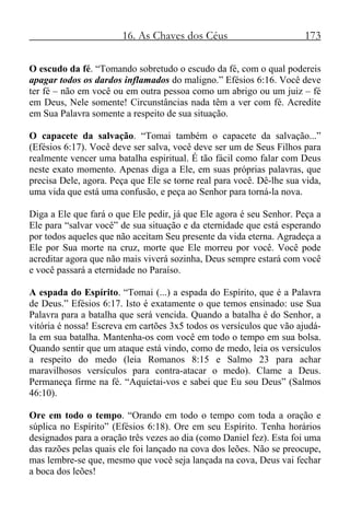 16. As Chaves dos Céus 173
O escudo da fé. “Tomando sobretudo o escudo da fé, com o qual podereis
apagar todos os dardos inflamados do maligno.” Efésios 6:16. Você deve
ter fé – não em você ou em outra pessoa como um abrigo ou um juiz – fé
em Deus, Nele somente! Circunstâncias nada têm a ver com fé. Acredite
em Sua Palavra somente a respeito de sua situação.
O capacete da salvação. “Tomai também o capacete da salvação...”
(Efésios 6:17). Você deve ser salva, você deve ser um de Seus Filhos para
realmente vencer uma batalha espiritual. É tão fácil como falar com Deus
neste exato momento. Apenas diga a Ele, em suas próprias palavras, que
precisa Dele, agora. Peça que Ele se torne real para você. Dê-lhe sua vida,
uma vida que está uma confusão, e peça ao Senhor para torná-la nova.
Diga a Ele que fará o que Ele pedir, já que Ele agora é seu Senhor. Peça a
Ele para “salvar você” de sua situação e da eternidade que está esperando
por todos aqueles que não aceitam Seu presente da vida eterna. Agradeça a
Ele por Sua morte na cruz, morte que Ele morreu por você. Você pode
acreditar agora que não mais viverá sozinha, Deus sempre estará com você
e você passará a eternidade no Paraíso.
A espada do Espírito. “Tomai (...) a espada do Espírito, que é a Palavra
de Deus.” Efésios 6:17. Isto é exatamente o que temos ensinado: use Sua
Palavra para a batalha que será vencida. Quando a batalha é do Senhor, a
vitória é nossa! Escreva em cartões 3x5 todos os versículos que vão ajudá-
la em sua batalha. Mantenha-os com você em todo o tempo em sua bolsa.
Quando sentir que um ataque está vindo, como de medo, leia os versículos
a respeito do medo (leia Romanos 8:15 e Salmo 23 para achar
maravilhosos versículos para contra-atacar o medo). Clame a Deus.
Permaneça firme na fé. “Aquietai-vos e sabei que Eu sou Deus” (Salmos
46:10).
Ore em todo o tempo. “Orando em todo o tempo com toda a oração e
súplica no Espírito” (Efésios 6:18). Ore em seu Espírito. Tenha horários
designados para a oração três vezes ao dia (como Daniel fez). Esta foi uma
das razões pelas quais ele foi lançado na cova dos leões. Não se preocupe,
mas lembre-se que, mesmo que você seja lançada na cova, Deus vai fechar
a boca dos leões!
 