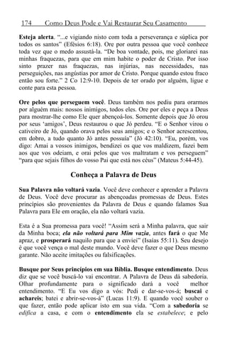 174 Como Deus Pode e Vai Restaurar Seu Casamento
Esteja alerta. “...e vigiando nisto com toda a perseverança e súplica por
todos os santos” (Efésios 6:18). Ore por outra pessoa que você conhece
toda vez que o medo assustá-la. “De boa vontade, pois, me gloriarei nas
minhas fraquezas, para que em mim habite o poder de Cristo. Por isso
sinto prazer nas fraquezas, nas injúrias, nas necessidades, nas
perseguições, nas angústias por amor de Cristo. Porque quando estou fraco
então sou forte.” 2 Co 12:9-10. Depois de ter orado por alguém, ligue e
conte para esta pessoa.
Ore pelos que perseguem você. Deus também nos pediu para orarmos
por alguém mais: nossos inimigos, todos eles. Ore por eles e peça a Deus
para mostrar-lhe como Ele quer abençoá-los. Somente depois que Jó orou
por seus ‘amigos’, Deus restaurou o que Jó perdeu. “E o Senhor virou o
cativeiro de Jó, quando orava pelos seus amigos; e o Senhor acrescentou,
em dobro, a tudo quanto Jó antes possuía” (Jó 42:10). “Eu, porém, vos
digo: Amai a vossos inimigos, bendizei os que vos maldizem, fazei bem
aos que vos odeiam, e orai pelos que vos maltratam e vos perseguem”
“para que sejais filhos do vosso Pai que está nos céus” (Mateus 5:44-45).
Conheça a Palavra de Deus
Sua Palavra não voltará vazia. Você deve conhecer e aprender a Palavra
de Deus. Você deve procurar as abençoadas promessas de Deus. Estes
princípios são provenientes da Palavra de Deus e quando falamos Sua
Palavra para Ele em oração, ela não voltará vazia.
Esta é a Sua promessa para você! “Assim será a Minha palavra, que sair
da Minha boca; ela não voltará para Mim vazia, antes fará o que Me
apraz, e prosperará naquilo para que a enviei” (Isaías 55:11). Seu desejo
é que você vença o mal deste mundo. Você deve fazer o que Deus mesmo
garante. Não aceite imitações ou falsificações.
Busque por Seus princípios em sua Bíblia. Busque entendimento. Deus
diz que se você buscá-lo vai encontrar. A Palavra de Deus dá sabedoria.
Olhar profundamente para o significado dará a você melhor
entendimento. “E Eu vos digo a vós: Pedi e dar-se-vos-á; buscai e
achareis; batei e abrir-se-vos-á” (Lucas 11:9). E quando você souber o
que fazer, então pode aplicar isto em sua vida. “Com a sabedoria se
edifica a casa, e com o entendimento ela se estabelece; e pelo
 