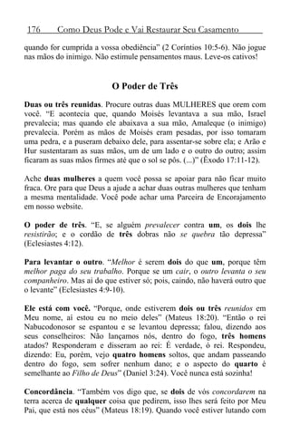 176 Como Deus Pode e Vai Restaurar Seu Casamento
quando for cumprida a vossa obediência” (2 Coríntios 10:5-6). Não jogue
nas mãos do inimigo. Não estimule pensamentos maus. Leve-os cativos!
O Poder de Três
Duas ou três reunidas. Procure outras duas MULHERES que orem com
você. “E acontecia que, quando Moisés levantava a sua mão, Israel
prevalecia; mas quando ele abaixava a sua mão, Amaleque (o inimigo)
prevalecia. Porém as mãos de Moisés eram pesadas, por isso tomaram
uma pedra, e a puseram debaixo dele, para assentar-se sobre ela; e Arão e
Hur sustentaram as suas mãos, um de um lado e o outro do outro; assim
ficaram as suas mãos firmes até que o sol se pôs. (...)” (Êxodo 17:11-12).
Ache duas mulheres a quem você possa se apoiar para não ficar muito
fraca. Ore para que Deus a ajude a achar duas outras mulheres que tenham
a mesma mentalidade. Você pode achar uma Parceira de Encorajamento
em nosso website.
O poder de três. “E, se alguém prevalecer contra um, os dois lhe
resistirão; e o cordão de três dobras não se quebra tão depressa”
(Eclesiastes 4:12).
Para levantar o outro. “Melhor é serem dois do que um, porque têm
melhor paga do seu trabalho. Porque se um cair, o outro levanta o seu
companheiro. Mas ai do que estiver só; pois, caindo, não haverá outro que
o levante” (Eclesiastes 4:9-10).
Ele está com você. “Porque, onde estiverem dois ou três reunidos em
Meu nome, aí estou eu no meio deles” (Mateus 18:20). “Então o rei
Nabucodonosor se espantou e se levantou depressa; falou, dizendo aos
seus conselheiros: Não lançamos nós, dentro do fogo, três homens
atados? Responderam e disseram ao rei: É verdade, ó rei. Respondeu,
dizendo: Eu, porém, vejo quatro homens soltos, que andam passeando
dentro do fogo, sem sofrer nenhum dano; e o aspecto do quarto é
semelhante ao Filho de Deus” (Daniel 3:24). Você nunca está sozinha!
Concordância. “Também vos digo que, se dois de vós concordarem na
terra acerca de qualquer coisa que pedirem, isso lhes será feito por Meu
Pai, que está nos céus” (Mateus 18:19). Quando você estiver lutando com
 