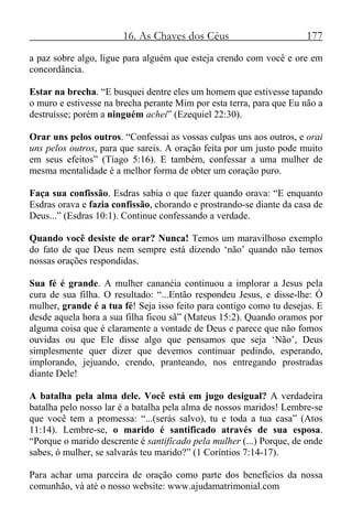 16. As Chaves dos Céus 177
a paz sobre algo, ligue para alguém que esteja crendo com você e ore em
concordância.
Estar na brecha. “E busquei dentre eles um homem que estivesse tapando
o muro e estivesse na brecha perante Mim por esta terra, para que Eu não a
destruísse; porém a ninguém achei” (Ezequiel 22:30).
Orar uns pelos outros. “Confessai as vossas culpas uns aos outros, e orai
uns pelos outros, para que sareis. A oração feita por um justo pode muito
em seus efeitos” (Tiago 5:16). E também, confessar a uma mulher de
mesma mentalidade é a melhor forma de obter um coração puro.
Faça sua confissão. Esdras sabia o que fazer quando orava: “E enquanto
Esdras orava e fazia confissão, chorando e prostrando-se diante da casa de
Deus...” (Esdras 10:1). Continue confessando a verdade.
Quando você desiste de orar? Nunca! Temos um maravilhoso exemplo
do fato de que Deus nem sempre está dizendo ‘não’ quando não temos
nossas orações respondidas.
Sua fé é grande. A mulher cananéia continuou a implorar a Jesus pela
cura de sua filha. O resultado: “...Então respondeu Jesus, e disse-lhe: Ó
mulher, grande é a tua fé! Seja isso feito para contigo como tu desejas. E
desde aquela hora a sua filha ficou sã” (Mateus 15:2). Quando oramos por
alguma coisa que é claramente a vontade de Deus e parece que não fomos
ouvidas ou que Ele disse algo que pensamos que seja ‘Não’, Deus
simplesmente quer dizer que devemos continuar pedindo, esperando,
implorando, jejuando, crendo, pranteando, nos entregando prostradas
diante Dele!
A batalha pela alma dele. Você está em jugo desigual? A verdadeira
batalha pelo nosso lar é a batalha pela alma de nossos maridos! Lembre-se
que você tem a promessa: “...(serás salvo), tu e toda a tua casa” (Atos
11:14). Lembre-se, o marido é santificado através de sua esposa.
“Porque o marido descrente é santificado pela mulher (...) Porque, de onde
sabes, ó mulher, se salvarás teu marido?” (1 Coríntios 7:14-17).
Para achar uma parceira de oração como parte dos benefícios da nossa
comunhão, vá até o nosso website: www.ajudamatrimonial.com
 