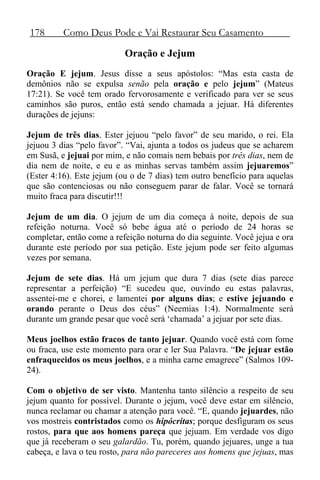 178 Como Deus Pode e Vai Restaurar Seu Casamento
Oração e Jejum
Oração E jejum. Jesus disse a seus apóstolos: “Mas esta casta de
demônios não se expulsa senão pela oração e pelo jejum” (Mateus
17:21). Se você tem orado fervorosamente e verificado para ver se seus
caminhos são puros, então está sendo chamada a jejuar. Há diferentes
durações de jejuns:
Jejum de três dias. Ester jejuou “pelo favor” de seu marido, o rei. Ela
jejuou 3 dias “pelo favor”. “Vai, ajunta a todos os judeus que se acharem
em Susã, e jejuai por mim, e não comais nem bebais por três dias, nem de
dia nem de noite, e eu e as minhas servas também assim jejuaremos”
(Ester 4:16). Este jejum (ou o de 7 dias) tem outro benefício para aquelas
que são contenciosas ou não conseguem parar de falar. Você se tornará
muito fraca para discutir!!!
Jejum de um dia. O jejum de um dia começa à noite, depois de sua
refeição noturna. Você só bebe água até o período de 24 horas se
completar, então come a refeição noturna do dia seguinte. Você jejua e ora
durante este período por sua petição. Este jejum pode ser feito algumas
vezes por semana.
Jejum de sete dias. Há um jejum que dura 7 dias (sete dias parece
representar a perfeição) “E sucedeu que, ouvindo eu estas palavras,
assentei-me e chorei, e lamentei por alguns dias; e estive jejuando e
orando perante o Deus dos céus” (Neemias 1:4). Normalmente será
durante um grande pesar que você será ‘chamada’ a jejuar por sete dias.
Meus joelhos estão fracos de tanto jejuar. Quando você está com fome
ou fraca, use este momento para orar e ler Sua Palavra. “De jejuar estão
enfraquecidos os meus joelhos, e a minha carne emagrece” (Salmos 109-
24).
Com o objetivo de ser visto. Mantenha tanto silêncio a respeito de seu
jejum quanto for possível. Durante o jejum, você deve estar em silêncio,
nunca reclamar ou chamar a atenção para você. “E, quando jejuardes, não
vos mostreis contristados como os hipócritas; porque desfiguram os seus
rostos, para que aos homens pareça que jejuam. Em verdade vos digo
que já receberam o seu galardão. Tu, porém, quando jejuares, unge a tua
cabeça, e lava o teu rosto, para não pareceres aos homens que jejuas, mas
 