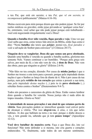 16. As Chaves dos Céus 179
a teu Pai, que está em secreto; e teu Pai, que vê em secreto, te
recompensará publicamente” (Mateus 6:16-18).
Muitas escrevem para mim porque dizem que não podem jejuar. Se for por
razões médicas ou gravidez, então jejue privando-se ‘qualquer coisa boa’.
Se, entretanto, você achar que não pode jejuar porque está trabalhando -
você está negociando irregularmente você e Deus!
Quando o batalha tiver sido vencida, fique parada e veja. Uma vez que
você saiba que orou, como temos lido através da Bíblia, então faça como é
dito: “Nesta batalha não tereis que pelejar; postai-vos, ficai parados e
vede a salvação do Senhor para convosco” (2 Crônicas 20:17).
Ninguém deve se vangloriar. Deus diz que somos um povo obstinado.
Quando uma batalha é vencida ou quando a batalha acabou, gloriemo-nos
somente Nele. Vamos continuar a ser humildes. “Porque pela graça sois
salvos, por meio da fé; e isto não vem de vós, é dom de Deus. Não vem
das obras, para que ninguém se glorie” (Efésios 2:8-9).
“Não fales no teu coração, dizendo: Por causa da minha justiça é que o
Senhor me trouxe a esta terra para a possuir; porque pela impiedade destas
nações é que o Senhor as lança fora de diante de ti. Não é por causa da tua
justiça, nem pela retidão do teu coração que entras a possuir a sua terra,
mas pela impiedade destas nações (...) pois tu és povo obstinado (...)
rebeldes fostes contra o Senhor” (Deuteronômio 9:4-7).
Todos nós pecamos e carecemos da glória de Deus. Então vamos lembrar
disto quando a batalha for vencida. Nossa justiça não é nada além de
trapos imundos. Glorie-se Nele!
A intensidade de nossas provações é um sinal de que estamos perto da
vitória. Suas provações podem se intensificar quando você estiver perto
de alcançar a vitória. “Por isso alegrai-vos, ó céus, e vós que neles
habitais. Ai dos que habitam na terra e no mar; porque o diabo desceu a
vós, e tem grande ira, sabendo que já tem pouco tempo” (Apocalipse
12:12).
Você deve batalhar da maneira certa. Faça o que Deus diz, isto vai
funcionar! Não tente defender a si mesma, isto cria guerra e corações
endurecidos. “E, finalmente, sede todos de um mesmo sentimento,
 